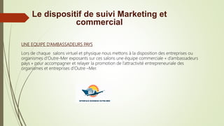 UNE EQUIPE D’AMBASSADEURS PAYS
Lors de chaque salons virtuel et physique nous mettons à la disposition des entreprises ou
organismes d’Outre-Mer exposants sur ces salons une équipe commerciale « d’ambassadeurs
pays » pour accompagner et relayer la promotion de l’attractivité entrepreneuriale des
organismes et entreprises d’Outre –Mer.
Le dispositif de suivi Marketing et
commercial
 