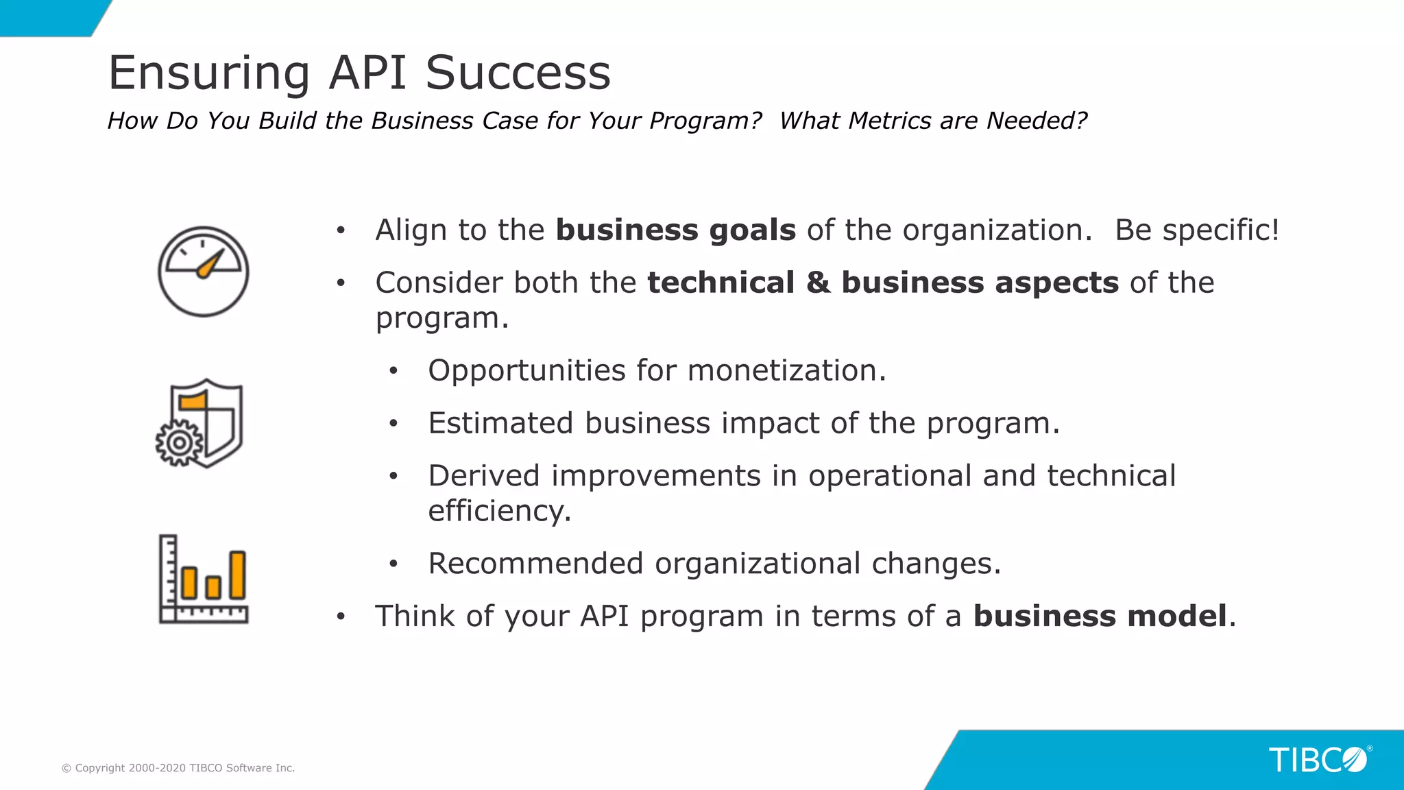 13
Ensuring API Success
© Copyright 2000-2020 TIBCO Software Inc.
How Do You Build the Business Case for Your Program? What Metrics are Needed?
• Align to the business goals of the organization. Be specific!
• Consider both the technical & business aspects of the
program.
• Opportunities for monetization.
• Estimated business impact of the program.
• Derived improvements in operational and technical
efficiency.
• Recommended organizational changes.
• Think of your API program in terms of a business model.
 