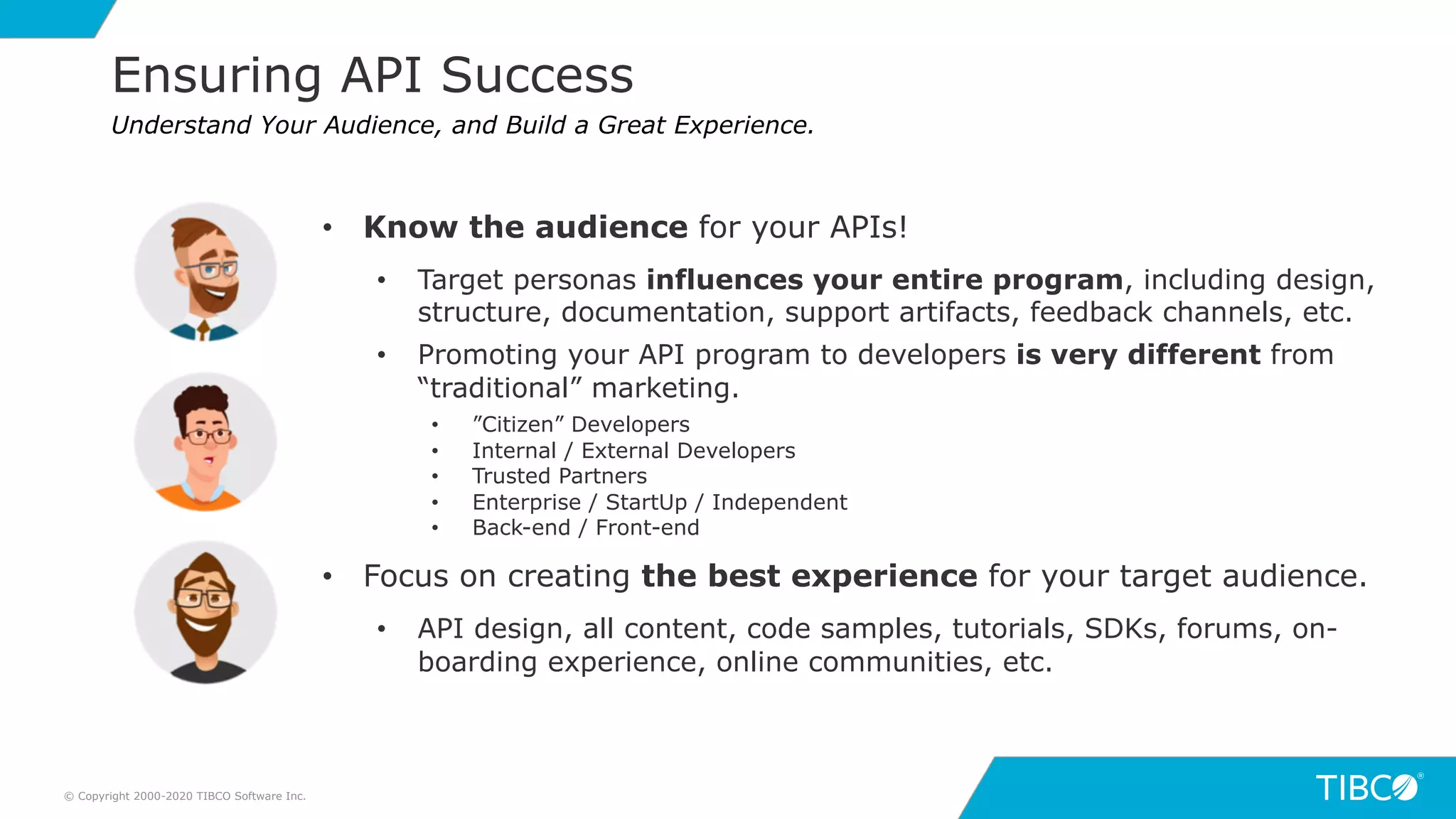 15
Ensuring API Success
© Copyright 2000-2020 TIBCO Software Inc.
Understand Your Audience, and Build a Great Experience.
• Know the audience for your APIs!
• Target personas influences your entire program, including design,
structure, documentation, support artifacts, feedback channels, etc.
• Promoting your API program to developers is very different from
“traditional” marketing.
• ”Citizen” Developers
• Internal / External Developers
• Trusted Partners
• Enterprise / StartUp / Independent
• Back-end / Front-end
• Focus on creating the best experience for your target audience.
• API design, all content, code samples, tutorials, SDKs, forums, on-
boarding experience, online communities, etc.
 