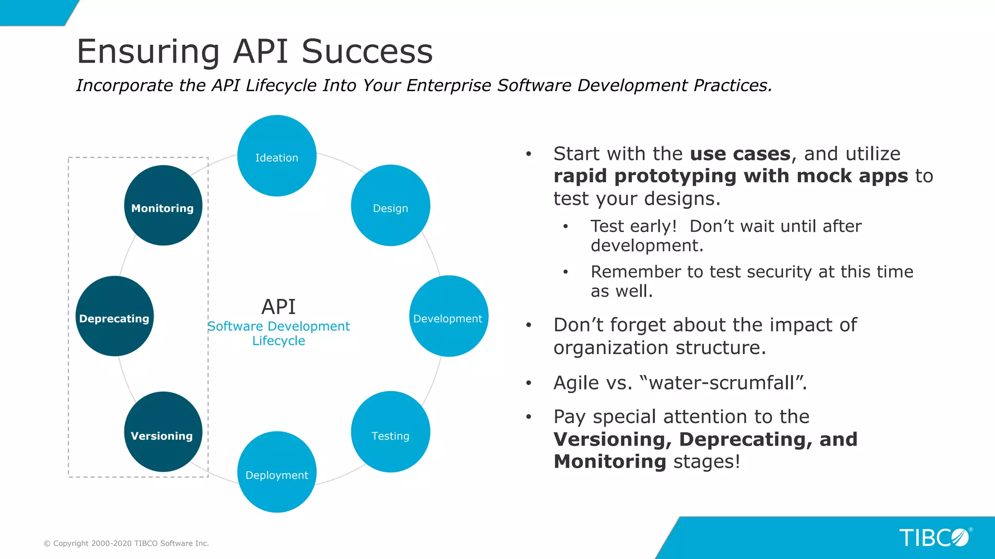 16
Ensuring API Success
© Copyright 2000-2020 TIBCO Software Inc.
Incorporate the API Lifecycle Into Your Enterprise Software Development Practices.
API
Software Development
Lifecycle
Ideation
Deployment
Versioning
Monitoring
Testing
Design
DevelopmentDeprecating
• Start with the use cases, and utilize
rapid prototyping with mock apps to
test your designs.
• Test early! Don’t wait until after
development.
• Remember to test security at this time
as well.
• Don’t forget about the impact of
organization structure.
• Agile vs. “water-scrumfall”.
• Pay special attention to the
Versioning, Deprecating, and
Monitoring stages!
 