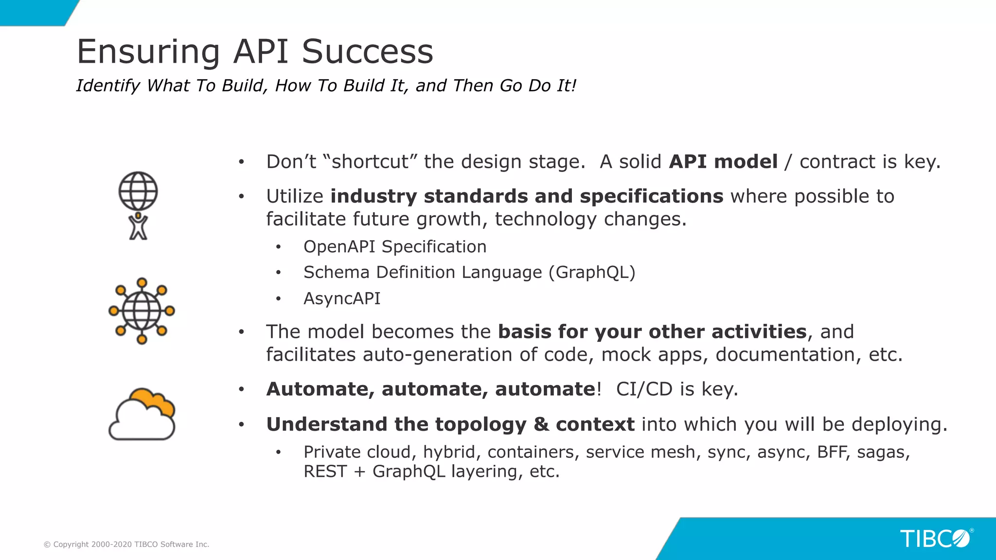 17
Ensuring API Success
© Copyright 2000-2020 TIBCO Software Inc.
Identify What To Build, How To Build It, and Then Go Do It!
• Don’t “shortcut” the design stage. A solid API model / contract is key.
• Utilize industry standards and specifications where possible to
facilitate future growth, technology changes.
• OpenAPI Specification
• Schema Definition Language (GraphQL)
• AsyncAPI
• The model becomes the basis for your other activities, and
facilitates auto-generation of code, mock apps, documentation, etc.
• Automate, automate, automate! CI/CD is key.
• Understand the topology & context into which you will be deploying.
• Private cloud, hybrid, containers, service mesh, sync, async, BFF, sagas,
REST + GraphQL layering, etc.
 