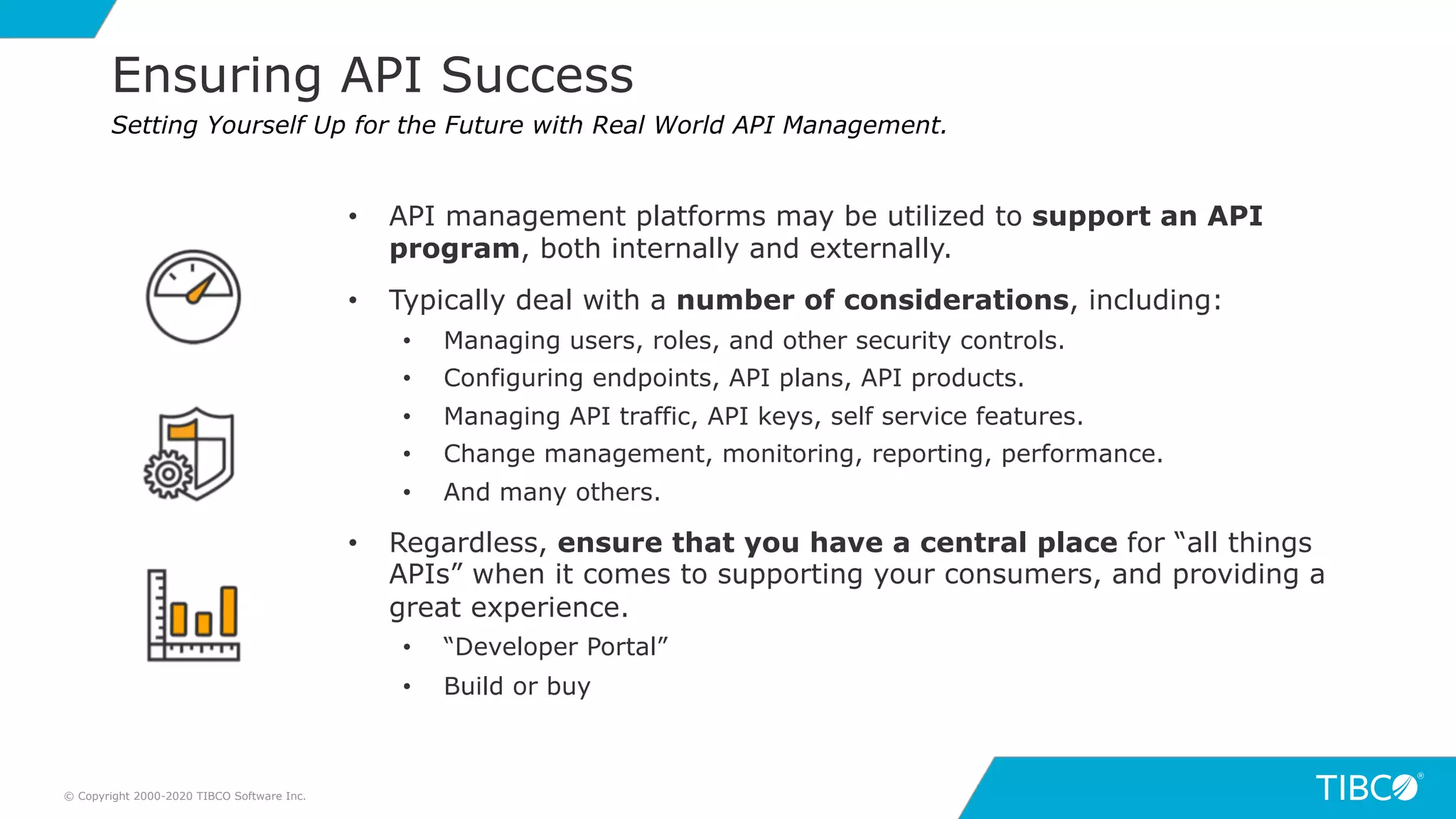 19
Ensuring API Success
© Copyright 2000-2020 TIBCO Software Inc.
Setting Yourself Up for the Future with Real World API Management.
• API management platforms may be utilized to support an API
program, both internally and externally.
• Typically deal with a number of considerations, including:
• Managing users, roles, and other security controls.
• Configuring endpoints, API plans, API products.
• Managing API traffic, API keys, self service features.
• Change management, monitoring, reporting, performance.
• And many others.
• Regardless, ensure that you have a central place for “all things
APIs” when it comes to supporting your consumers, and providing a
great experience.
• “Developer Portal”
• Build or buy
 