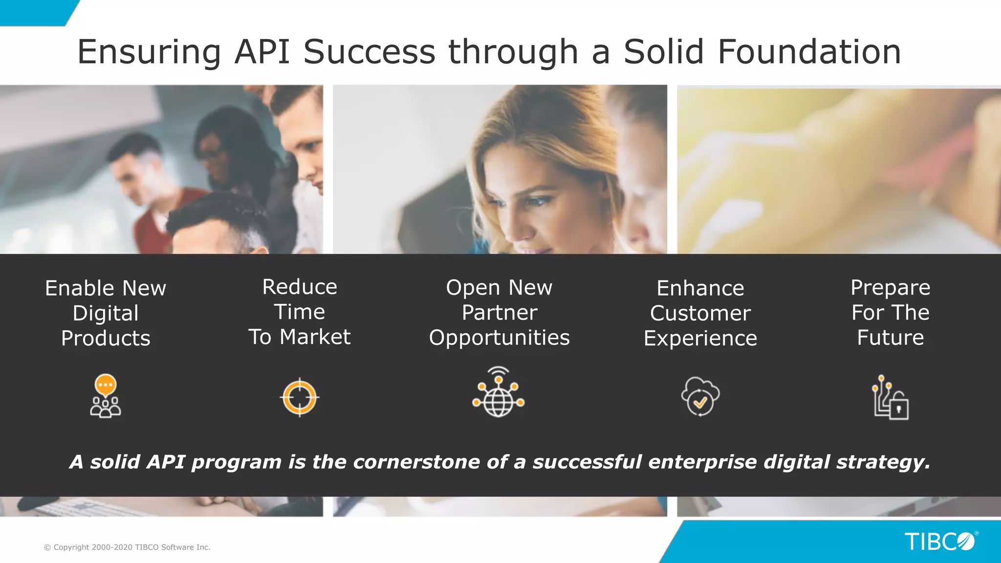 9© Copyright 2000-2020 TIBCO Software Inc.
Ensuring API Success through a Solid Foundation
Enable New
Digital
Products
Reduce
Time
To Market
Enhance
Customer
Experience
A solid API program is the cornerstone of a successful enterprise digital strategy.
Prepare
For The
Future
Open New
Partner
Opportunities
 