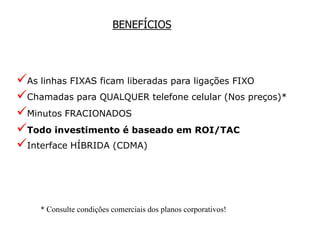 BENEFÍCIOS




As linhas FIXAS ficam liberadas para ligações FIXO
Chamadas para QUALQUER telefone celular (Nos preços)*
Minutos FRACIONADOS
Todo investimento é baseado em ROI/TAC
Interface HÍBRIDA (CDMA)



    * Consulte condições comerciais dos planos corporativos!
 