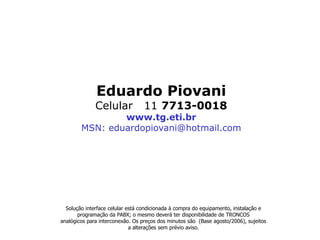 Eduardo Piovani
              Celular             11 7713-0018
                www.tg.eti.br
        MSN: eduardopiovani@hotmail.com




  Solução interface celular está condicionada à compra do equipamento, instalação e
       programação da PABX; o mesmo deverá ter disponibilidade de TRONCOS
analógicos para interconexão. Os preços dos minutos são (Base agosto/2006), sujeitos
                             a alterações sem prévio aviso.
 
