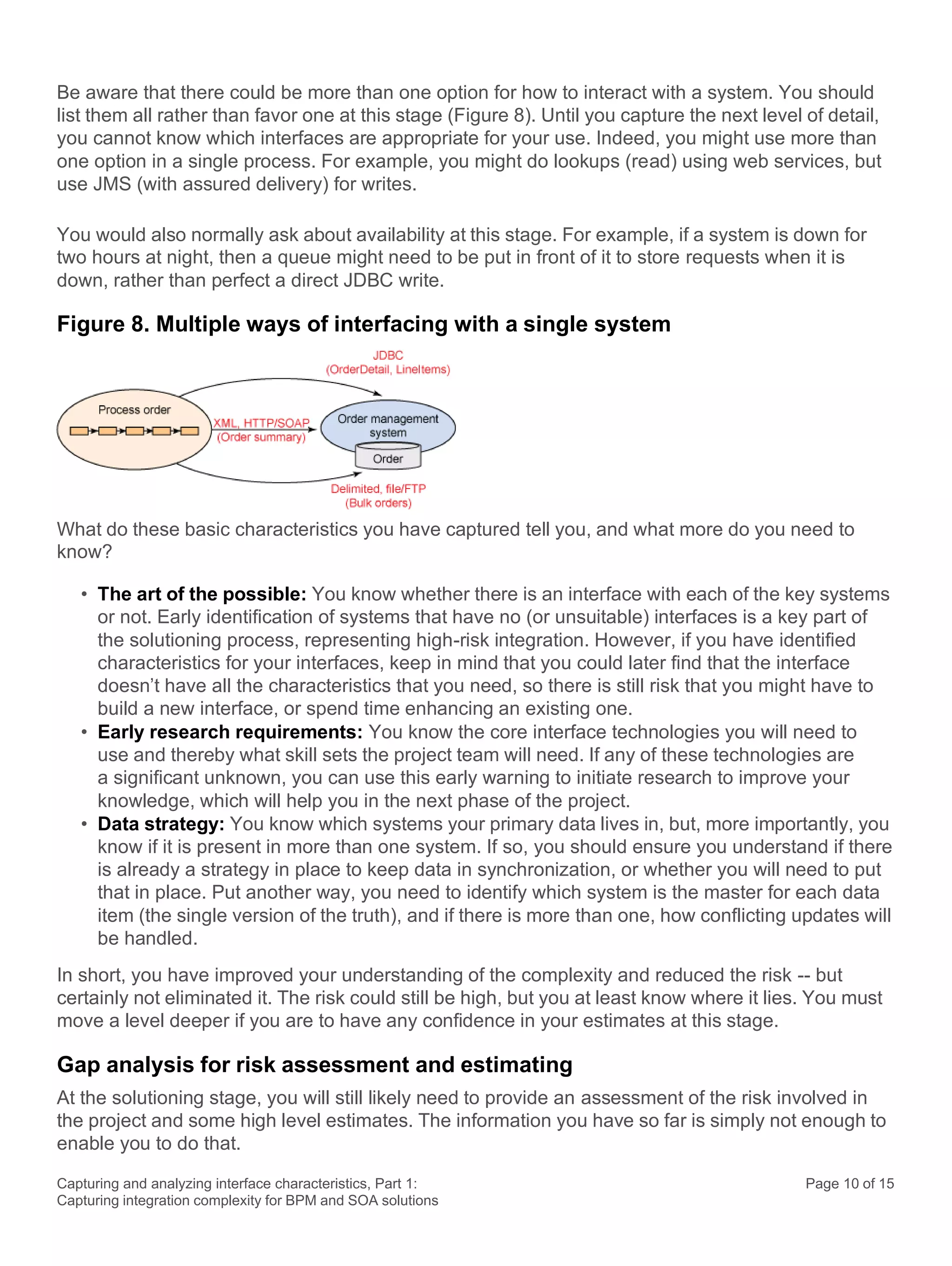 Capturing and analyzing interface characteristics, Part 1:
Capturing integration complexity for BPM and SOA solutions
Page 10 of 15
Be aware that there could be more than one option for how to interact with a system. You should
list them all rather than favor one at this stage (Figure 8). Until you capture the next level of detail,
you cannot know which interfaces are appropriate for your use. Indeed, you might use more than
one option in a single process. For example, you might do lookups (read) using web services, but
use JMS (with assured delivery) for writes.
You would also normally ask about availability at this stage. For example, if a system is down for
two hours at night, then a queue might need to be put in front of it to store requests when it is
down, rather than perfect a direct JDBC write.
Figure 8. Multiple ways of interfacing with a single system
What do these basic characteristics you have captured tell you, and what more do you need to
know?
• The art of the possible: You know whether there is an interface with each of the key systems
or not. Early identification of systems that have no (or unsuitable) interfaces is a key part of
the solutioning process, representing high-risk integration. However, if you have identified
characteristics for your interfaces, keep in mind that you could later find that the interface
doesn’t have all the characteristics that you need, so there is still risk that you might have to
build a new interface, or spend time enhancing an existing one.
• Early research requirements: You know the core interface technologies you will need to
use and thereby what skill sets the project team will need. If any of these technologies are
a significant unknown, you can use this early warning to initiate research to improve your
knowledge, which will help you in the next phase of the project.
• Data strategy: You know which systems your primary data lives in, but, more importantly, you
know if it is present in more than one system. If so, you should ensure you understand if there
is already a strategy in place to keep data in synchronization, or whether you will need to put
that in place. Put another way, you need to identify which system is the master for each data
item (the single version of the truth), and if there is more than one, how conflicting updates will
be handled.
In short, you have improved your understanding of the complexity and reduced the risk -- but
certainly not eliminated it. The risk could still be high, but you at least know where it lies. You must
move a level deeper if you are to have any confidence in your estimates at this stage.
Gap analysis for risk assessment and estimating
At the solutioning stage, you will still likely need to provide an assessment of the risk involved in
the project and some high level estimates. The information you have so far is simply not enough to
enable you to do that.
 