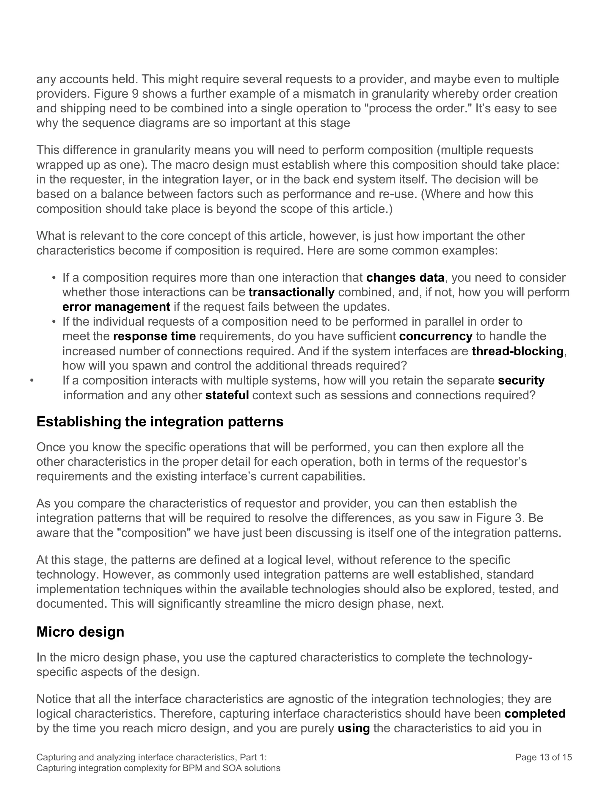 Capturing and analyzing interface characteristics, Part 1:
Capturing integration complexity for BPM and SOA solutions
Page 13 of 15
any accounts held. This might require several requests to a provider, and maybe even to multiple
providers. Figure 9 shows a further example of a mismatch in granularity whereby order creation
and shipping need to be combined into a single operation to "process the order." It’s easy to see
why the sequence diagrams are so important at this stage
This difference in granularity means you will need to perform composition (multiple requests
wrapped up as one). The macro design must establish where this composition should take place:
in the requester, in the integration layer, or in the back end system itself. The decision will be
based on a balance between factors such as performance and re-use. (Where and how this
composition should take place is beyond the scope of this article.)
What is relevant to the core concept of this article, however, is just how important the other
characteristics become if composition is required. Here are some common examples:
• If a composition requires more than one interaction that changes data, you need to consider
whether those interactions can be transactionally combined, and, if not, how you will perform
error management if the request fails between the updates.
• If the individual requests of a composition need to be performed in parallel in order to
meet the response time requirements, do you have sufficient concurrency to handle the
increased number of connections required. And if the system interfaces are thread-blocking,
how will you spawn and control the additional threads required?
• If a composition interacts with multiple systems, how will you retain the separate security
information and any other stateful context such as sessions and connections required?
Establishing the integration patterns
Once you know the specific operations that will be performed, you can then explore all the
other characteristics in the proper detail for each operation, both in terms of the requestor’s
requirements and the existing interface’s current capabilities.
As you compare the characteristics of requestor and provider, you can then establish the
integration patterns that will be required to resolve the differences, as you saw in Figure 3. Be
aware that the "composition" we have just been discussing is itself one of the integration patterns.
At this stage, the patterns are defined at a logical level, without reference to the specific
technology. However, as commonly used integration patterns are well established, standard
implementation techniques within the available technologies should also be explored, tested, and
documented. This will significantly streamline the micro design phase, next.
Micro design
In the micro design phase, you use the captured characteristics to complete the technology-
specific aspects of the design.
Notice that all the interface characteristics are agnostic of the integration technologies; they are
logical characteristics. Therefore, capturing interface characteristics should have been completed
by the time you reach micro design, and you are purely using the characteristics to aid you in
 