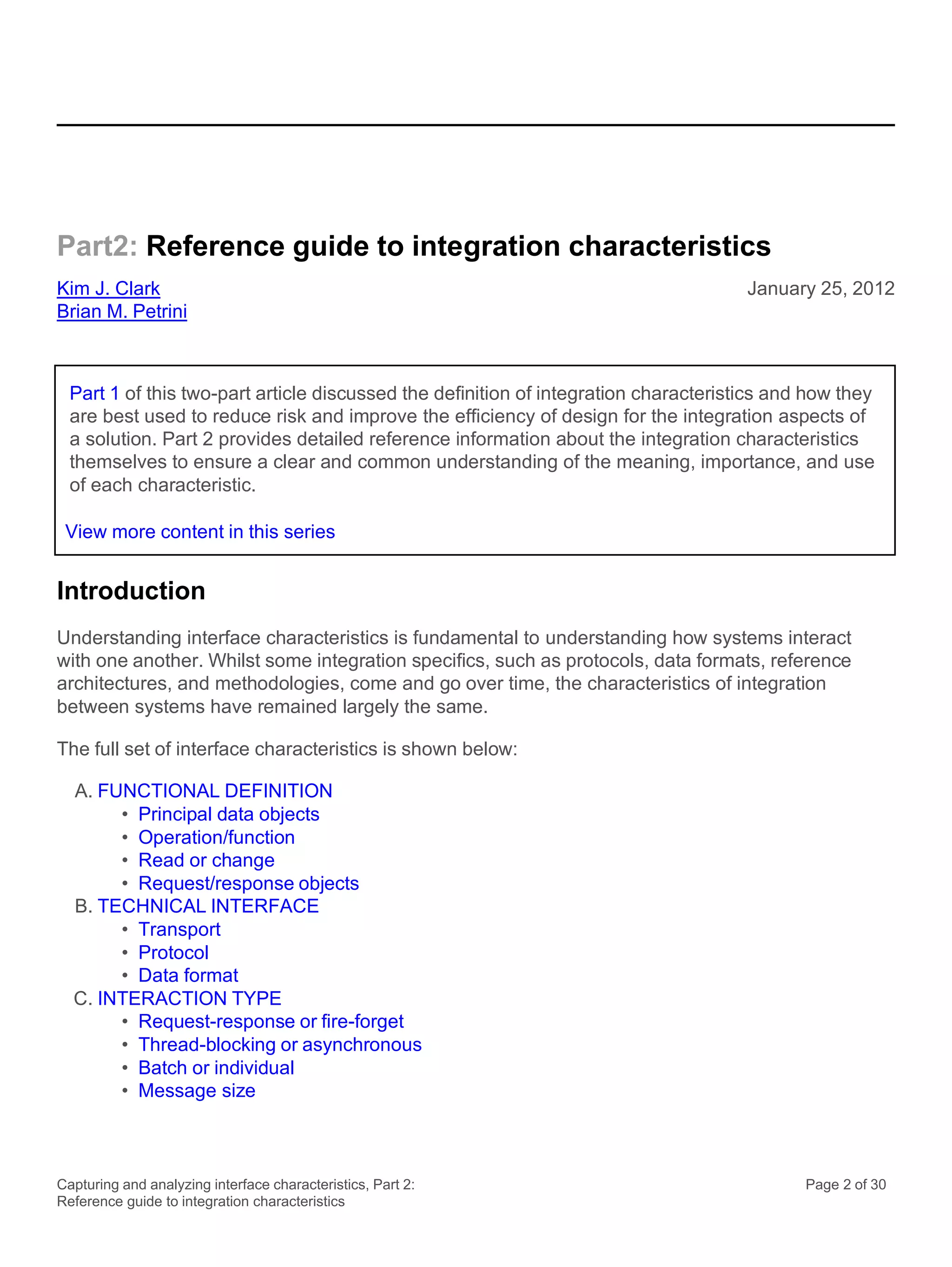 Capturing and analyzing interface characteristics, Part 2:
Reference guide to integration characteristics
Page 2 of 30
Part2: Reference guide to integration characteristics
Kim J. Clark
Brian M. Petrini
January 25, 2012
Introduction
Understanding interface characteristics is fundamental to understanding how systems interact
with one another. Whilst some integration specifics, such as protocols, data formats, reference
architectures, and methodologies, come and go over time, the characteristics of integration
between systems have remained largely the same.
The full set of interface characteristics is shown below:
A. FUNCTIONAL DEFINITION
• Principal data objects
• Operation/function
• Read or change
• Request/response objects
B. TECHNICAL INTERFACE
• Transport
• Protocol
• Data format
C. INTERACTION TYPE
• Request-response or fire-forget
• Thread-blocking or asynchronous
• Batch or individual
• Message size
Part 1 of this two-part article discussed the definition of integration characteristics and how they
are best used to reduce risk and improve the efficiency of design for the integration aspects of
a solution. Part 2 provides detailed reference information about the integration characteristics
themselves to ensure a clear and common understanding of the meaning, importance, and use
of each characteristic.
View more content in this series
 
