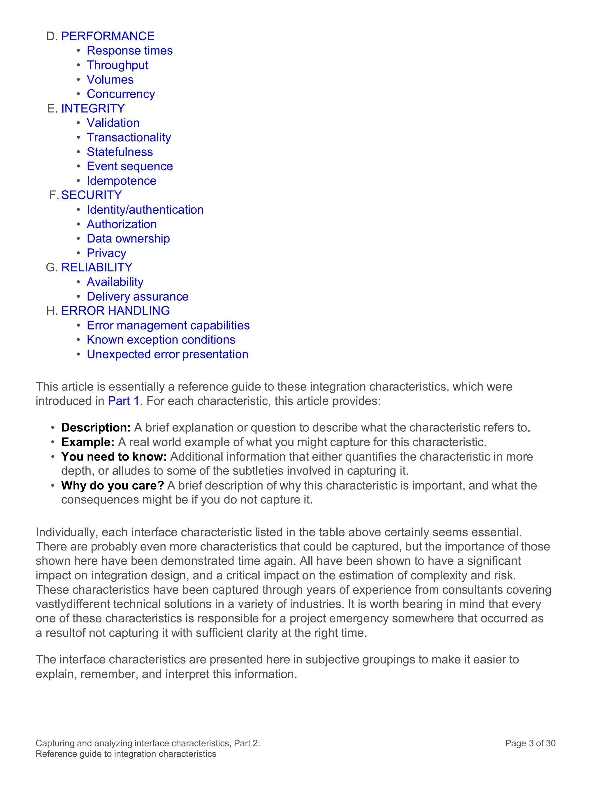 Capturing and analyzing interface characteristics, Part 2:
Reference guide to integration characteristics
Page 3 of 30
D. PERFORMANCE
• Response times
• Throughput
• Volumes
• Concurrency
E. INTEGRITY
• Validation
• Transactionality
• Statefulness
• Event sequence
• Idempotence
F.SECURITY
• Identity/authentication
• Authorization
• Data ownership
• Privacy
G. RELIABILITY
• Availability
• Delivery assurance
H. ERROR HANDLING
• Error management capabilities
• Known exception conditions
• Unexpected error presentation
This article is essentially a reference guide to these integration characteristics, which were
introduced in Part 1. For each characteristic, this article provides:
• Description: A brief explanation or question to describe what the characteristic refers to.
• Example: A real world example of what you might capture for this characteristic.
• You need to know: Additional information that either quantifies the characteristic in more
depth, or alludes to some of the subtleties involved in capturing it.
• Why do you care? A brief description of why this characteristic is important, and what the
consequences might be if you do not capture it.
Individually, each interface characteristic listed in the table above certainly seems essential.
There are probably even more characteristics that could be captured, but the importance of those
shown here have been demonstrated time again. All have been shown to have a significant
impact on integration design, and a critical impact on the estimation of complexity and risk.
These characteristics have been captured through years of experience from consultants covering
vastlydifferent technical solutions in a variety of industries. It is worth bearing in mind that every
one of these characteristics is responsible for a project emergency somewhere that occurred as
a resultof not capturing it with sufficient clarity at the right time.
The interface characteristics are presented here in subjective groupings to make it easier to
explain, remember, and interpret this information.
 