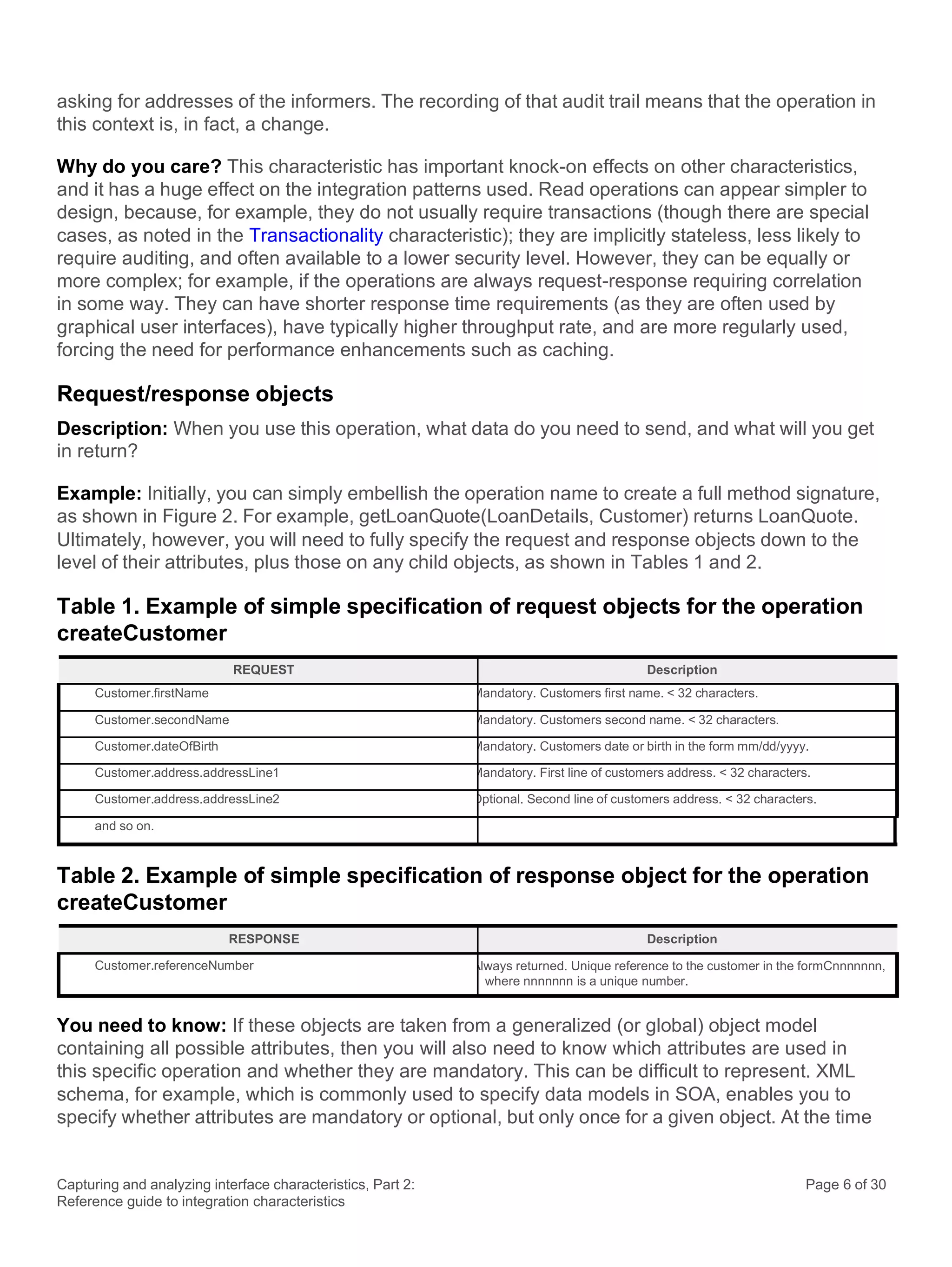 Capturing and analyzing interface characteristics, Part 2:
Reference guide to integration characteristics
Page 6 of 30
asking for addresses of the informers. The recording of that audit trail means that the operation in
this context is, in fact, a change.
Why do you care? This characteristic has important knock-on effects on other characteristics,
and it has a huge effect on the integration patterns used. Read operations can appear simpler to
design, because, for example, they do not usually require transactions (though there are special
cases, as noted in the Transactionality characteristic); they are implicitly stateless, less likely to
require auditing, and often available to a lower security level. However, they can be equally or
more complex; for example, if the operations are always request-response requiring correlation
in some way. They can have shorter response time requirements (as they are often used by
graphical user interfaces), have typically higher throughput rate, and are more regularly used,
forcing the need for performance enhancements such as caching.
Request/response objects
Description: When you use this operation, what data do you need to send, and what will you get
in return?
Example: Initially, you can simply embellish the operation name to create a full method signature,
as shown in Figure 2. For example, getLoanQuote(LoanDetails, Customer) returns LoanQuote.
Ultimately, however, you will need to fully specify the request and response objects down to the
level of their attributes, plus those on any child objects, as shown in Tables 1 and 2.
Table 1. Example of simple specification of request objects for the operation
createCustomer
REQUEST Description
Customer.firstName Mandatory. Customers first name. < 32 characters.
Customer.secondName Mandatory. Customers second name. < 32 characters.
Customer.dateOfBirth Mandatory. Customers date or birth in the form mm/dd/yyyy.
Customer.address.addressLine1 Mandatory. First line of customers address. < 32 characters.
Customer.address.addressLine2 Optional. Second line of customers address. < 32 characters.
and so on.
Table 2. Example of simple specification of response object for the operation
createCustomer
RESPONSE Description
Customer.referenceNumber Always returned. Unique reference to the customer in the formCnnnnnnn,
where nnnnnnn is a unique number.
You need to know: If these objects are taken from a generalized (or global) object model
containing all possible attributes, then you will also need to know which attributes are used in
this specific operation and whether they are mandatory. This can be difficult to represent. XML
schema, for example, which is commonly used to specify data models in SOA, enables you to
specify whether attributes are mandatory or optional, but only once for a given object. At the time
 