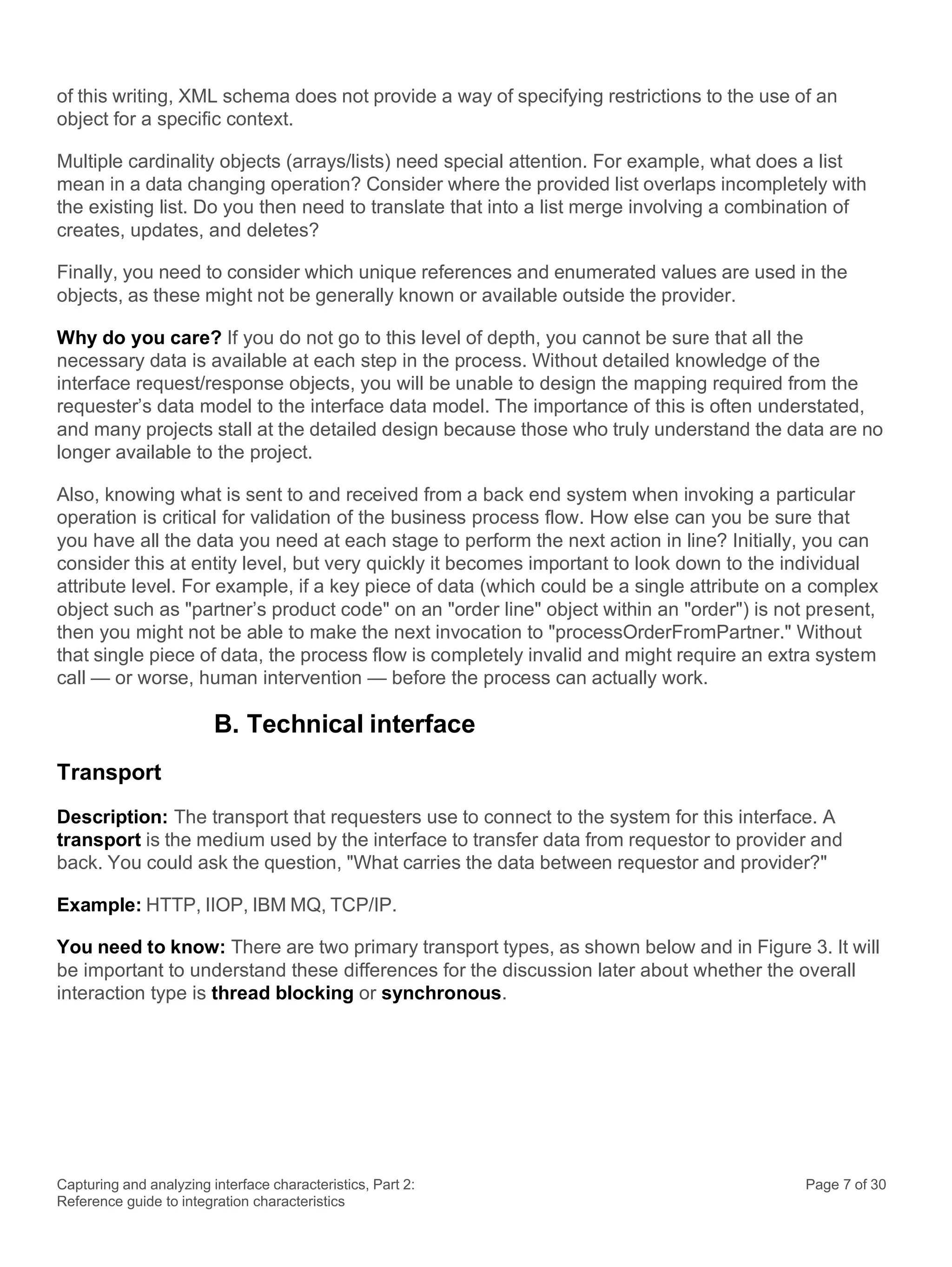 Capturing and analyzing interface characteristics, Part 2:
Reference guide to integration characteristics
Page 7 of 30
of this writing, XML schema does not provide a way of specifying restrictions to the use of an
object for a specific context.
Multiple cardinality objects (arrays/lists) need special attention. For example, what does a list
mean in a data changing operation? Consider where the provided list overlaps incompletely with
the existing list. Do you then need to translate that into a list merge involving a combination of
creates, updates, and deletes?
Finally, you need to consider which unique references and enumerated values are used in the
objects, as these might not be generally known or available outside the provider.
Why do you care? If you do not go to this level of depth, you cannot be sure that all the
necessary data is available at each step in the process. Without detailed knowledge of the
interface request/response objects, you will be unable to design the mapping required from the
requester’s data model to the interface data model. The importance of this is often understated,
and many projects stall at the detailed design because those who truly understand the data are no
longer available to the project.
Also, knowing what is sent to and received from a back end system when invoking a particular
operation is critical for validation of the business process flow. How else can you be sure that
you have all the data you need at each stage to perform the next action in line? Initially, you can
consider this at entity level, but very quickly it becomes important to look down to the individual
attribute level. For example, if a key piece of data (which could be a single attribute on a complex
object such as "partner’s product code" on an "order line" object within an "order") is not present,
then you might not be able to make the next invocation to "processOrderFromPartner." Without
that single piece of data, the process flow is completely invalid and might require an extra system
call — or worse, human intervention — before the process can actually work.
B. Technical interface
Transport
Description: The transport that requesters use to connect to the system for this interface. A
transport is the medium used by the interface to transfer data from requestor to provider and
back. You could ask the question, "What carries the data between requestor and provider?"
Example: HTTP, IIOP, IBM MQ, TCP/IP.
You need to know: There are two primary transport types, as shown below and in Figure 3. It will
be important to understand these differences for the discussion later about whether the overall
interaction type is thread blocking or synchronous.
 