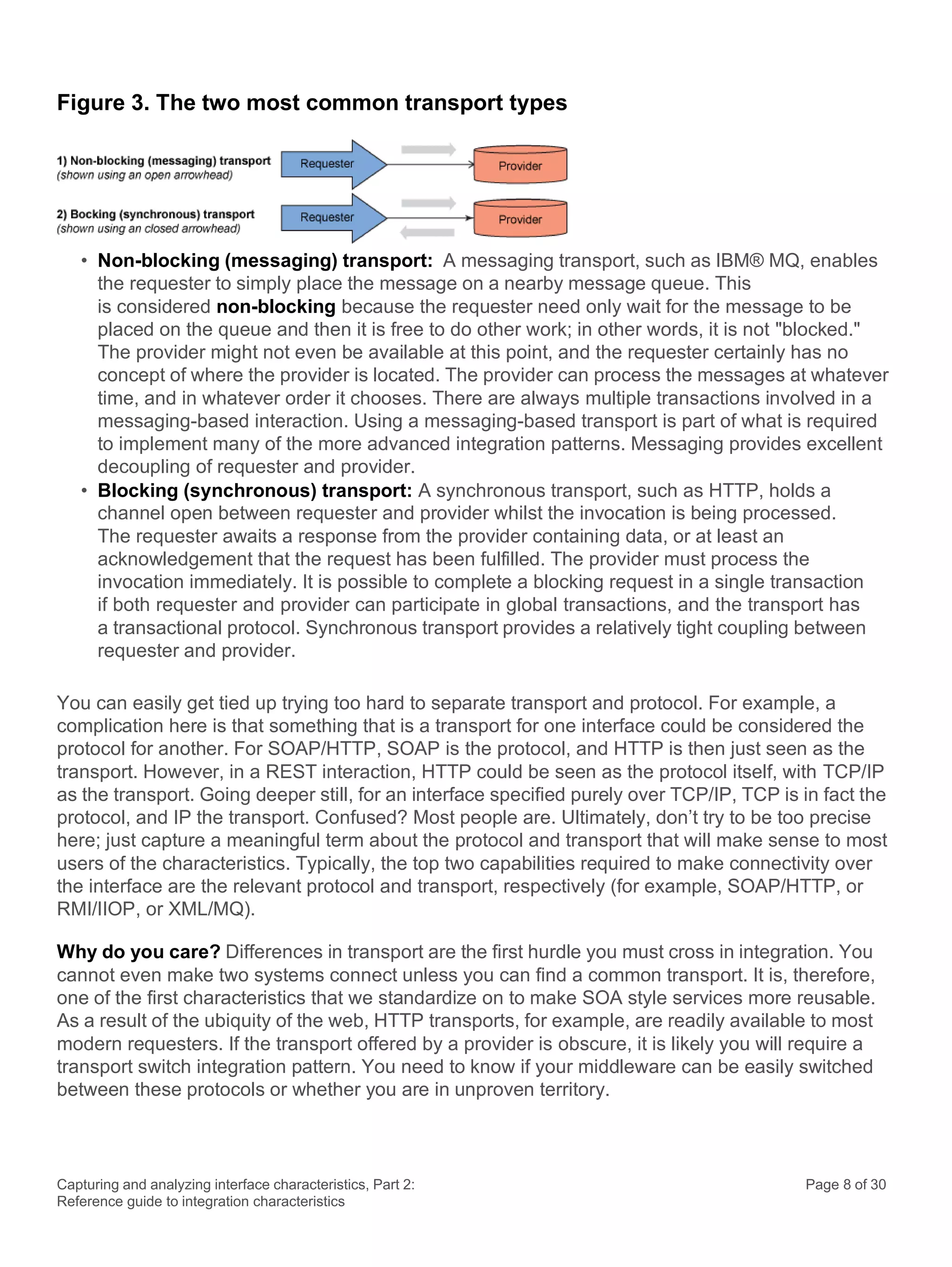 Capturing and analyzing interface characteristics, Part 2:
Reference guide to integration characteristics
Page 8 of 30
Figure 3. The two most common transport types
• Non-blocking (messaging) transport: A messaging transport, such as IBM® MQ, enables
the requester to simply place the message on a nearby message queue. This
is considered non-blocking because the requester need only wait for the message to be
placed on the queue and then it is free to do other work; in other words, it is not "blocked."
The provider might not even be available at this point, and the requester certainly has no
concept of where the provider is located. The provider can process the messages at whatever
time, and in whatever order it chooses. There are always multiple transactions involved in a
messaging-based interaction. Using a messaging-based transport is part of what is required
to implement many of the more advanced integration patterns. Messaging provides excellent
decoupling of requester and provider.
• Blocking (synchronous) transport: A synchronous transport, such as HTTP, holds a
channel open between requester and provider whilst the invocation is being processed.
The requester awaits a response from the provider containing data, or at least an
acknowledgement that the request has been fulfilled. The provider must process the
invocation immediately. It is possible to complete a blocking request in a single transaction
if both requester and provider can participate in global transactions, and the transport has
a transactional protocol. Synchronous transport provides a relatively tight coupling between
requester and provider.
You can easily get tied up trying too hard to separate transport and protocol. For example, a
complication here is that something that is a transport for one interface could be considered the
protocol for another. For SOAP/HTTP, SOAP is the protocol, and HTTP is then just seen as the
transport. However, in a REST interaction, HTTP could be seen as the protocol itself, with TCP/IP
as the transport. Going deeper still, for an interface specified purely over TCP/IP, TCP is in fact the
protocol, and IP the transport. Confused? Most people are. Ultimately, don’t try to be too precise
here; just capture a meaningful term about the protocol and transport that will make sense to most
users of the characteristics. Typically, the top two capabilities required to make connectivity over
the interface are the relevant protocol and transport, respectively (for example, SOAP/HTTP, or
RMI/IIOP, or XML/MQ).
Why do you care? Differences in transport are the first hurdle you must cross in integration. You
cannot even make two systems connect unless you can find a common transport. It is, therefore,
one of the first characteristics that we standardize on to make SOA style services more reusable.
As a result of the ubiquity of the web, HTTP transports, for example, are readily available to most
modern requesters. If the transport offered by a provider is obscure, it is likely you will require a
transport switch integration pattern. You need to know if your middleware can be easily switched
between these protocols or whether you are in unproven territory.
 