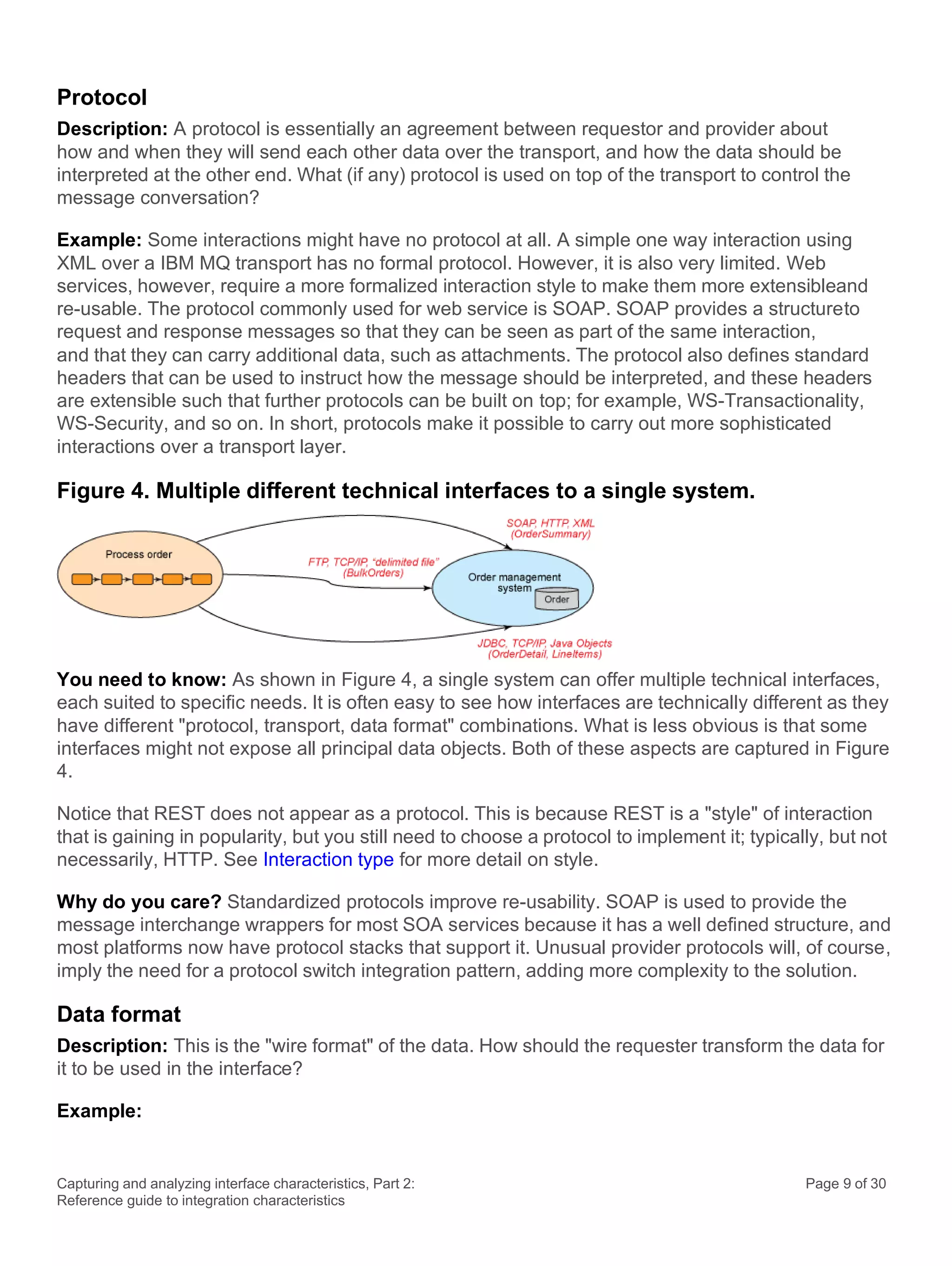 Capturing and analyzing interface characteristics, Part 2:
Reference guide to integration characteristics
Page 9 of 30
Protocol
Description: A protocol is essentially an agreement between requestor and provider about
how and when they will send each other data over the transport, and how the data should be
interpreted at the other end. What (if any) protocol is used on top of the transport to control the
message conversation?
Example: Some interactions might have no protocol at all. A simple one way interaction using
XML over a IBM MQ transport has no formal protocol. However, it is also very limited. Web
services, however, require a more formalized interaction style to make them more extensibleand
re-usable. The protocol commonly used for web service is SOAP. SOAP provides a structureto
request and response messages so that they can be seen as part of the same interaction,
and that they can carry additional data, such as attachments. The protocol also defines standard
headers that can be used to instruct how the message should be interpreted, and these headers
are extensible such that further protocols can be built on top; for example, WS-Transactionality,
WS-Security, and so on. In short, protocols make it possible to carry out more sophisticated
interactions over a transport layer.
Figure 4. Multiple different technical interfaces to a single system.
You need to know: As shown in Figure 4, a single system can offer multiple technical interfaces,
each suited to specific needs. It is often easy to see how interfaces are technically different as they
have different "protocol, transport, data format" combinations. What is less obvious is that some
interfaces might not expose all principal data objects. Both of these aspects are captured in Figure
4.
Notice that REST does not appear as a protocol. This is because REST is a "style" of interaction
that is gaining in popularity, but you still need to choose a protocol to implement it; typically, but not
necessarily, HTTP. See Interaction type for more detail on style.
Why do you care? Standardized protocols improve re-usability. SOAP is used to provide the
message interchange wrappers for most SOA services because it has a well defined structure, and
most platforms now have protocol stacks that support it. Unusual provider protocols will, of course,
imply the need for a protocol switch integration pattern, adding more complexity to the solution.
Data format
Description: This is the "wire format" of the data. How should the requester transform the data for
it to be used in the interface?
Example:
 