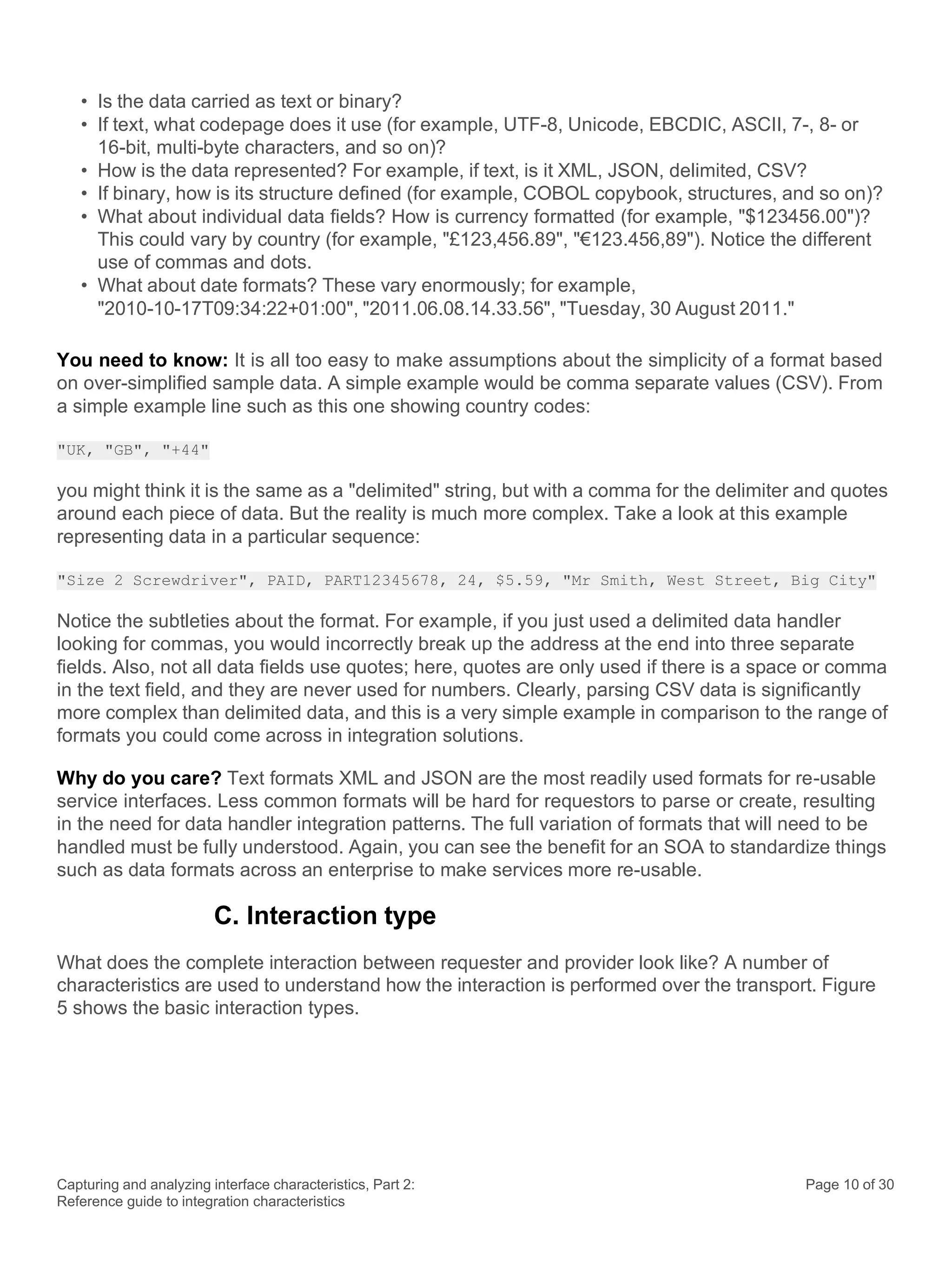 Capturing and analyzing interface characteristics, Part 2:
Reference guide to integration characteristics
Page 10 of 30
• Is the data carried as text or binary?
• If text, what codepage does it use (for example, UTF-8, Unicode, EBCDIC, ASCII, 7-, 8- or
16-bit, multi-byte characters, and so on)?
• How is the data represented? For example, if text, is it XML, JSON, delimited, CSV?
• If binary, how is its structure defined (for example, COBOL copybook, structures, and so on)?
• What about individual data fields? How is currency formatted (for example, "$123456.00")?
This could vary by country (for example, "£123,456.89", "€123.456,89"). Notice the different
use of commas and dots.
• What about date formats? These vary enormously; for example,
"2010-10-17T09:34:22+01:00", "2011.06.08.14.33.56", "Tuesday, 30 August 2011."
You need to know: It is all too easy to make assumptions about the simplicity of a format based
on over-simplified sample data. A simple example would be comma separate values (CSV). From
a simple example line such as this one showing country codes:
"UK, "GB", "+44"
you might think it is the same as a "delimited" string, but with a comma for the delimiter and quotes
around each piece of data. But the reality is much more complex. Take a look at this example
representing data in a particular sequence:
"Size 2 Screwdriver", PAID, PART12345678, 24, $5.59, "Mr Smith, West Street, Big City"
Notice the subtleties about the format. For example, if you just used a delimited data handler
looking for commas, you would incorrectly break up the address at the end into three separate
fields. Also, not all data fields use quotes; here, quotes are only used if there is a space or comma
in the text field, and they are never used for numbers. Clearly, parsing CSV data is significantly
more complex than delimited data, and this is a very simple example in comparison to the range of
formats you could come across in integration solutions.
Why do you care? Text formats XML and JSON are the most readily used formats for re-usable
service interfaces. Less common formats will be hard for requestors to parse or create, resulting
in the need for data handler integration patterns. The full variation of formats that will need to be
handled must be fully understood. Again, you can see the benefit for an SOA to standardize things
such as data formats across an enterprise to make services more re-usable.
C. Interaction type
What does the complete interaction between requester and provider look like? A number of
characteristics are used to understand how the interaction is performed over the transport. Figure
5 shows the basic interaction types.
 