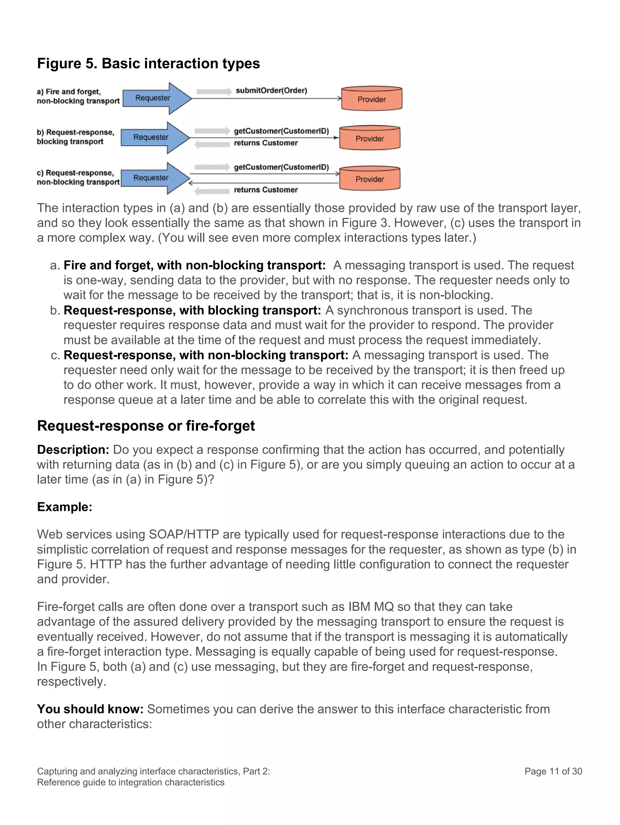 Capturing and analyzing interface characteristics, Part 2:
Reference guide to integration characteristics
Page 11 of 30
Figure 5. Basic interaction types
The interaction types in (a) and (b) are essentially those provided by raw use of the transport layer,
and so they look essentially the same as that shown in Figure 3. However, (c) uses the transport in
a more complex way. (You will see even more complex interactions types later.)
a. Fire and forget, with non-blocking transport: A messaging transport is used. The request
is one-way, sending data to the provider, but with no response. The requester needs only to
wait for the message to be received by the transport; that is, it is non-blocking.
b. Request-response, with blocking transport: A synchronous transport is used. The
requester requires response data and must wait for the provider to respond. The provider
must be available at the time of the request and must process the request immediately.
c. Request-response, with non-blocking transport: A messaging transport is used. The
requester need only wait for the message to be received by the transport; it is then freed up
to do other work. It must, however, provide a way in which it can receive messages from a
response queue at a later time and be able to correlate this with the original request.
Request-response or fire-forget
Description: Do you expect a response confirming that the action has occurred, and potentially
with returning data (as in (b) and (c) in Figure 5), or are you simply queuing an action to occur at a
later time (as in (a) in Figure 5)?
Example:
Web services using SOAP/HTTP are typically used for request-response interactions due to the
simplistic correlation of request and response messages for the requester, as shown as type (b) in
Figure 5. HTTP has the further advantage of needing little configuration to connect the requester
and provider.
Fire-forget calls are often done over a transport such as IBM MQ so that they can take
advantage of the assured delivery provided by the messaging transport to ensure the request is
eventually received. However, do not assume that if the transport is messaging it is automatically
a fire-forget interaction type. Messaging is equally capable of being used for request-response.
In Figure 5, both (a) and (c) use messaging, but they are fire-forget and request-response,
respectively.
You should know: Sometimes you can derive the answer to this interface characteristic from
other characteristics:
 