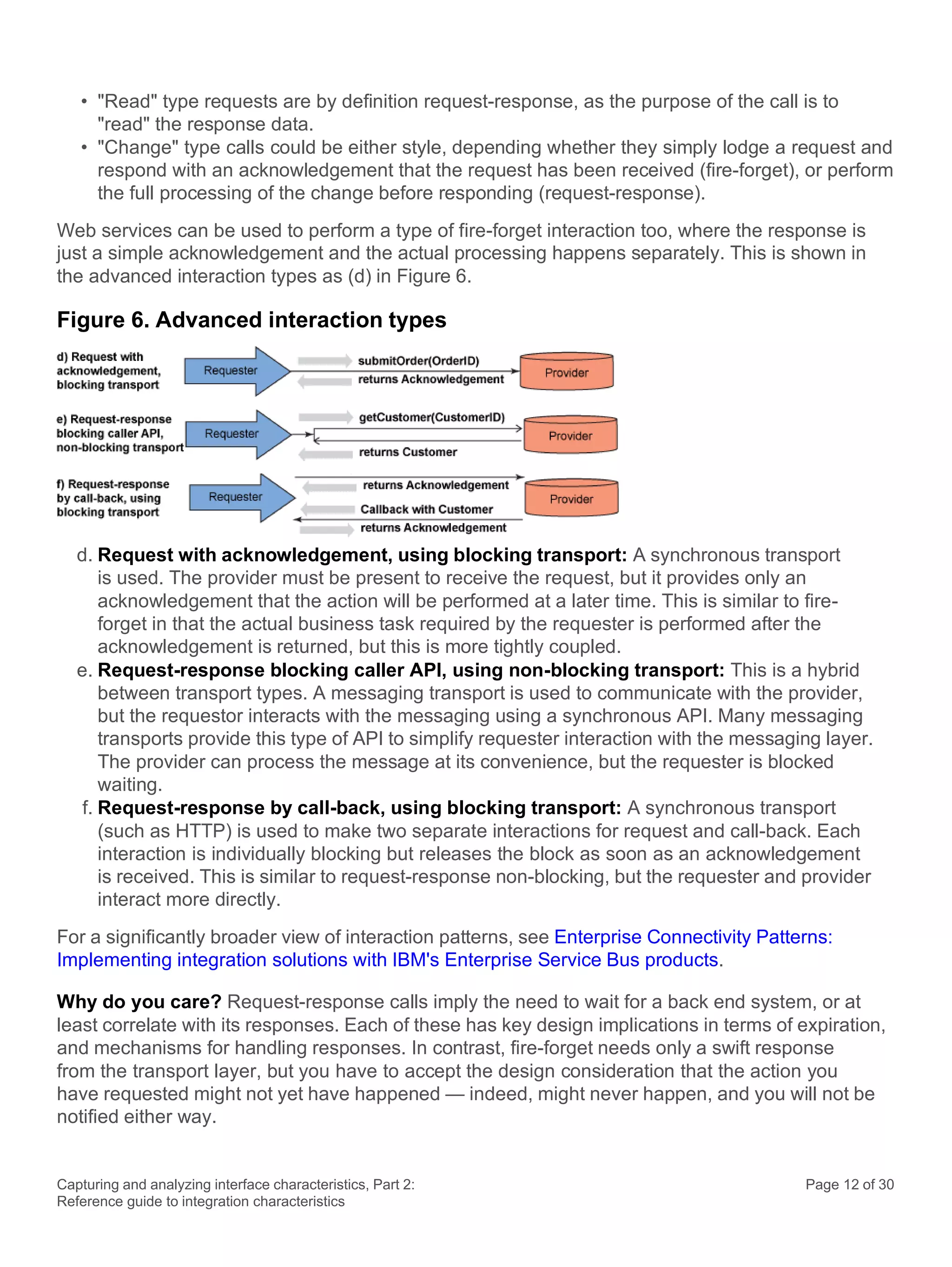 Capturing and analyzing interface characteristics, Part 2:
Reference guide to integration characteristics
Page 12 of 30
• "Read" type requests are by definition request-response, as the purpose of the call is to
"read" the response data.
• "Change" type calls could be either style, depending whether they simply lodge a request and
respond with an acknowledgement that the request has been received (fire-forget), or perform
the full processing of the change before responding (request-response).
Web services can be used to perform a type of fire-forget interaction too, where the response is
just a simple acknowledgement and the actual processing happens separately. This is shown in
the advanced interaction types as (d) in Figure 6.
Figure 6. Advanced interaction types
d. Request with acknowledgement, using blocking transport: A synchronous transport
is used. The provider must be present to receive the request, but it provides only an
acknowledgement that the action will be performed at a later time. This is similar to fire-
forget in that the actual business task required by the requester is performed after the
acknowledgement is returned, but this is more tightly coupled.
e. Request-response blocking caller API, using non-blocking transport: This is a hybrid
between transport types. A messaging transport is used to communicate with the provider,
but the requestor interacts with the messaging using a synchronous API. Many messaging
transports provide this type of API to simplify requester interaction with the messaging layer.
The provider can process the message at its convenience, but the requester is blocked
waiting.
f. Request-response by call-back, using blocking transport: A synchronous transport
(such as HTTP) is used to make two separate interactions for request and call-back. Each
interaction is individually blocking but releases the block as soon as an acknowledgement
is received. This is similar to request-response non-blocking, but the requester and provider
interact more directly.
For a significantly broader view of interaction patterns, see Enterprise Connectivity Patterns:
Implementing integration solutions with IBM's Enterprise Service Bus products.
Why do you care? Request-response calls imply the need to wait for a back end system, or at
least correlate with its responses. Each of these has key design implications in terms of expiration,
and mechanisms for handling responses. In contrast, fire-forget needs only a swift response
from the transport layer, but you have to accept the design consideration that the action you
have requested might not yet have happened — indeed, might never happen, and you will not be
notified either way.
 