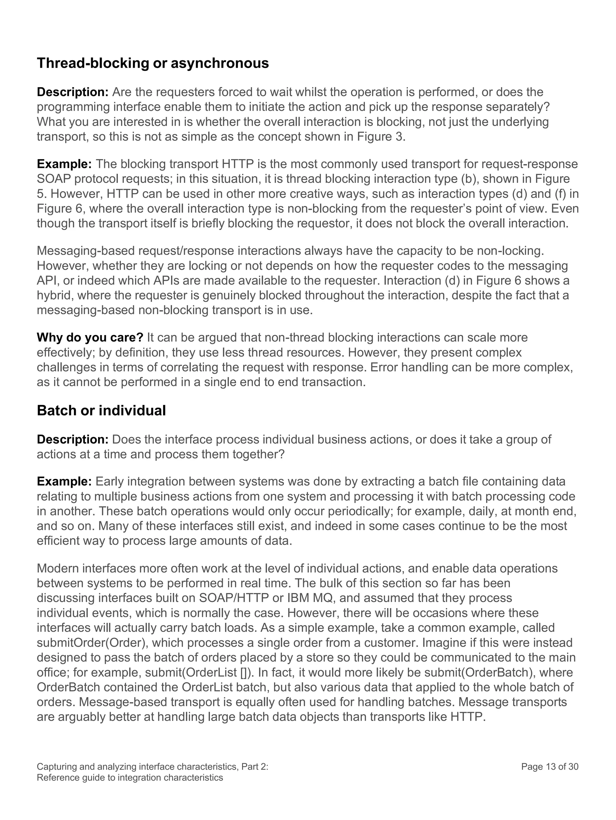 Capturing and analyzing interface characteristics, Part 2:
Reference guide to integration characteristics
Page 13 of 30
Thread-blocking or asynchronous
Description: Are the requesters forced to wait whilst the operation is performed, or does the
programming interface enable them to initiate the action and pick up the response separately?
What you are interested in is whether the overall interaction is blocking, not just the underlying
transport, so this is not as simple as the concept shown in Figure 3.
Example: The blocking transport HTTP is the most commonly used transport for request-response
SOAP protocol requests; in this situation, it is thread blocking interaction type (b), shown in Figure
5. However, HTTP can be used in other more creative ways, such as interaction types (d) and (f) in
Figure 6, where the overall interaction type is non-blocking from the requester’s point of view. Even
though the transport itself is briefly blocking the requestor, it does not block the overall interaction.
Messaging-based request/response interactions always have the capacity to be non-locking.
However, whether they are locking or not depends on how the requester codes to the messaging
API, or indeed which APIs are made available to the requester. Interaction (d) in Figure 6 shows a
hybrid, where the requester is genuinely blocked throughout the interaction, despite the fact that a
messaging-based non-blocking transport is in use.
Why do you care? It can be argued that non-thread blocking interactions can scale more
effectively; by definition, they use less thread resources. However, they present complex
challenges in terms of correlating the request with response. Error handling can be more complex,
as it cannot be performed in a single end to end transaction.
Batch or individual
Description: Does the interface process individual business actions, or does it take a group of
actions at a time and process them together?
Example: Early integration between systems was done by extracting a batch file containing data
relating to multiple business actions from one system and processing it with batch processing code
in another. These batch operations would only occur periodically; for example, daily, at month end,
and so on. Many of these interfaces still exist, and indeed in some cases continue to be the most
efficient way to process large amounts of data.
Modern interfaces more often work at the level of individual actions, and enable data operations
between systems to be performed in real time. The bulk of this section so far has been
discussing interfaces built on SOAP/HTTP or IBM MQ, and assumed that they process
individual events, which is normally the case. However, there will be occasions where these
interfaces will actually carry batch loads. As a simple example, take a common example, called
submitOrder(Order), which processes a single order from a customer. Imagine if this were instead
designed to pass the batch of orders placed by a store so they could be communicated to the main
office; for example, submit(OrderList []). In fact, it would more likely be submit(OrderBatch), where
OrderBatch contained the OrderList batch, but also various data that applied to the whole batch of
orders. Message-based transport is equally often used for handling batches. Message transports
are arguably better at handling large batch data objects than transports like HTTP.
 