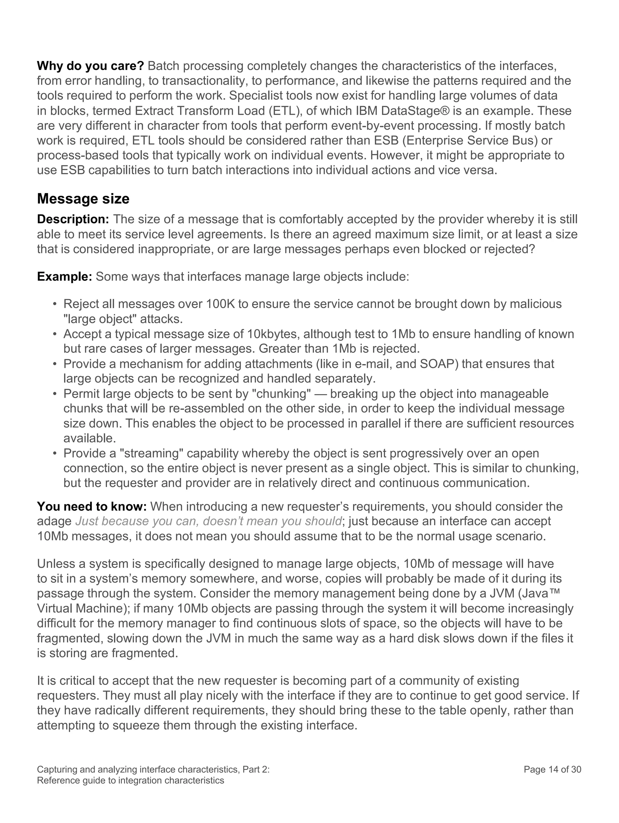 Capturing and analyzing interface characteristics, Part 2:
Reference guide to integration characteristics
Page 14 of 30
Why do you care? Batch processing completely changes the characteristics of the interfaces,
from error handling, to transactionality, to performance, and likewise the patterns required and the
tools required to perform the work. Specialist tools now exist for handling large volumes of data
in blocks, termed Extract Transform Load (ETL), of which IBM DataStage® is an example. These
are very different in character from tools that perform event-by-event processing. If mostly batch
work is required, ETL tools should be considered rather than ESB (Enterprise Service Bus) or
process-based tools that typically work on individual events. However, it might be appropriate to
use ESB capabilities to turn batch interactions into individual actions and vice versa.
Message size
Description: The size of a message that is comfortably accepted by the provider whereby it is still
able to meet its service level agreements. Is there an agreed maximum size limit, or at least a size
that is considered inappropriate, or are large messages perhaps even blocked or rejected?
Example: Some ways that interfaces manage large objects include:
• Reject all messages over 100K to ensure the service cannot be brought down by malicious
"large object" attacks.
• Accept a typical message size of 10kbytes, although test to 1Mb to ensure handling of known
but rare cases of larger messages. Greater than 1Mb is rejected.
• Provide a mechanism for adding attachments (like in e-mail, and SOAP) that ensures that
large objects can be recognized and handled separately.
• Permit large objects to be sent by "chunking" — breaking up the object into manageable
chunks that will be re-assembled on the other side, in order to keep the individual message
size down. This enables the object to be processed in parallel if there are sufficient resources
available.
• Provide a "streaming" capability whereby the object is sent progressively over an open
connection, so the entire object is never present as a single object. This is similar to chunking,
but the requester and provider are in relatively direct and continuous communication.
You need to know: When introducing a new requester’s requirements, you should consider the
adage Just because you can, doesn’t mean you should; just because an interface can accept
10Mb messages, it does not mean you should assume that to be the normal usage scenario.
Unless a system is specifically designed to manage large objects, 10Mb of message will have
to sit in a system’s memory somewhere, and worse, copies will probably be made of it during its
passage through the system. Consider the memory management being done by a JVM (Java™
Virtual Machine); if many 10Mb objects are passing through the system it will become increasingly
difficult for the memory manager to find continuous slots of space, so the objects will have to be
fragmented, slowing down the JVM in much the same way as a hard disk slows down if the files it
is storing are fragmented.
It is critical to accept that the new requester is becoming part of a community of existing
requesters. They must all play nicely with the interface if they are to continue to get good service. If
they have radically different requirements, they should bring these to the table openly, rather than
attempting to squeeze them through the existing interface.
 