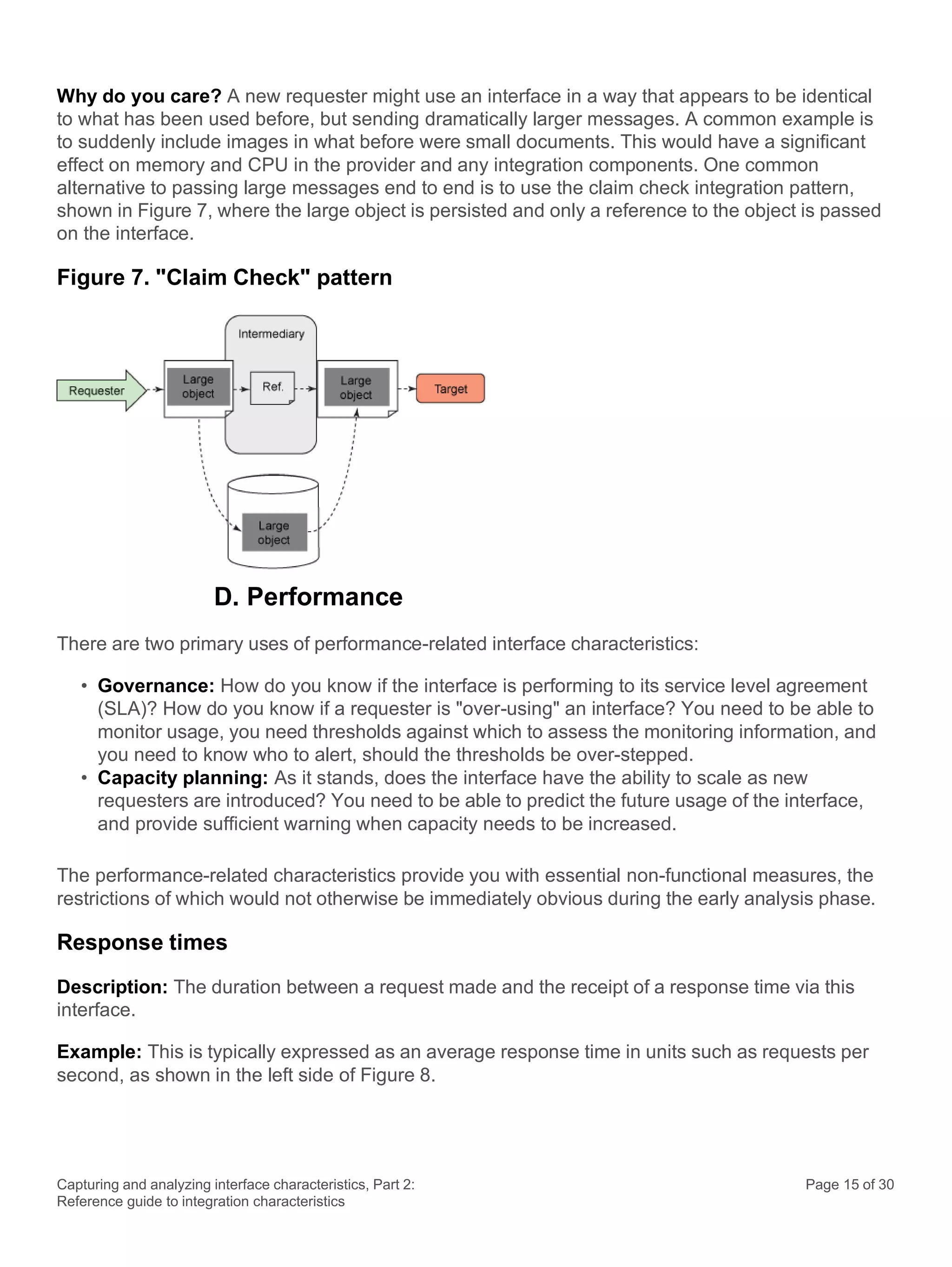 Capturing and analyzing interface characteristics, Part 2:
Reference guide to integration characteristics
Page 15 of 30
Why do you care? A new requester might use an interface in a way that appears to be identical
to what has been used before, but sending dramatically larger messages. A common example is
to suddenly include images in what before were small documents. This would have a significant
effect on memory and CPU in the provider and any integration components. One common
alternative to passing large messages end to end is to use the claim check integration pattern,
shown in Figure 7, where the large object is persisted and only a reference to the object is passed
on the interface.
Figure 7. "Claim Check" pattern
D. Performance
There are two primary uses of performance-related interface characteristics:
• Governance: How do you know if the interface is performing to its service level agreement
(SLA)? How do you know if a requester is "over-using" an interface? You need to be able to
monitor usage, you need thresholds against which to assess the monitoring information, and
you need to know who to alert, should the thresholds be over-stepped.
• Capacity planning: As it stands, does the interface have the ability to scale as new
requesters are introduced? You need to be able to predict the future usage of the interface,
and provide sufficient warning when capacity needs to be increased.
The performance-related characteristics provide you with essential non-functional measures, the
restrictions of which would not otherwise be immediately obvious during the early analysis phase.
Response times
Description: The duration between a request made and the receipt of a response time via this
interface.
Example: This is typically expressed as an average response time in units such as requests per
second, as shown in the left side of Figure 8.
 