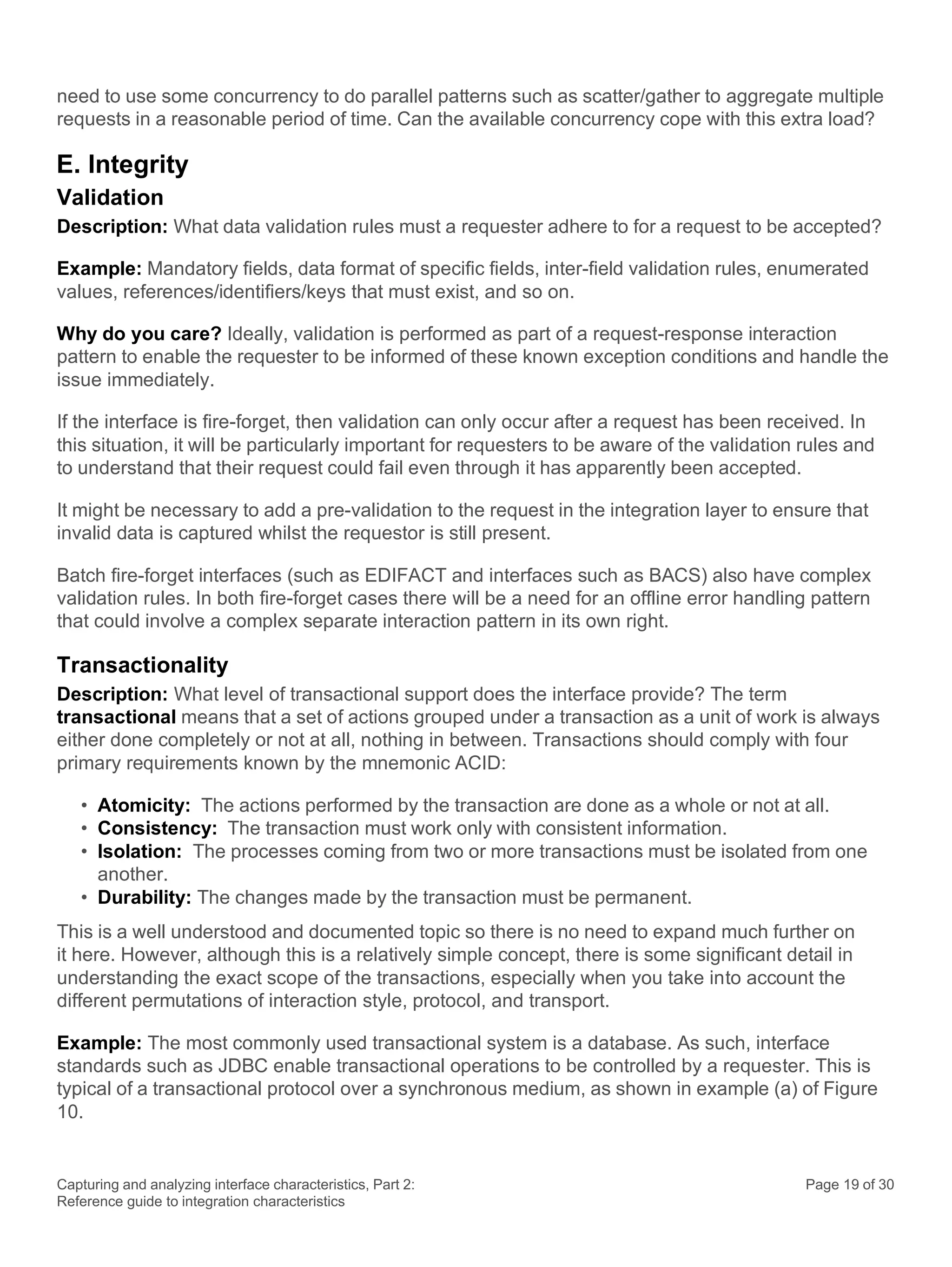 Capturing and analyzing interface characteristics, Part 2:
Reference guide to integration characteristics
Page 19 of 30
need to use some concurrency to do parallel patterns such as scatter/gather to aggregate multiple
requests in a reasonable period of time. Can the available concurrency cope with this extra load?
E. Integrity
Validation
Description: What data validation rules must a requester adhere to for a request to be accepted?
Example: Mandatory fields, data format of specific fields, inter-field validation rules, enumerated
values, references/identifiers/keys that must exist, and so on.
Why do you care? Ideally, validation is performed as part of a request-response interaction
pattern to enable the requester to be informed of these known exception conditions and handle the
issue immediately.
If the interface is fire-forget, then validation can only occur after a request has been received. In
this situation, it will be particularly important for requesters to be aware of the validation rules and
to understand that their request could fail even through it has apparently been accepted.
It might be necessary to add a pre-validation to the request in the integration layer to ensure that
invalid data is captured whilst the requestor is still present.
Batch fire-forget interfaces (such as EDIFACT and interfaces such as BACS) also have complex
validation rules. In both fire-forget cases there will be a need for an offline error handling pattern
that could involve a complex separate interaction pattern in its own right.
Transactionality
Description: What level of transactional support does the interface provide? The term
transactional means that a set of actions grouped under a transaction as a unit of work is always
either done completely or not at all, nothing in between. Transactions should comply with four
primary requirements known by the mnemonic ACID:
• Atomicity: The actions performed by the transaction are done as a whole or not at all.
• Consistency: The transaction must work only with consistent information.
• Isolation: The processes coming from two or more transactions must be isolated from one
another.
• Durability: The changes made by the transaction must be permanent.
This is a well understood and documented topic so there is no need to expand much further on
it here. However, although this is a relatively simple concept, there is some significant detail in
understanding the exact scope of the transactions, especially when you take into account the
different permutations of interaction style, protocol, and transport.
Example: The most commonly used transactional system is a database. As such, interface
standards such as JDBC enable transactional operations to be controlled by a requester. This is
typical of a transactional protocol over a synchronous medium, as shown in example (a) of Figure
10.
 