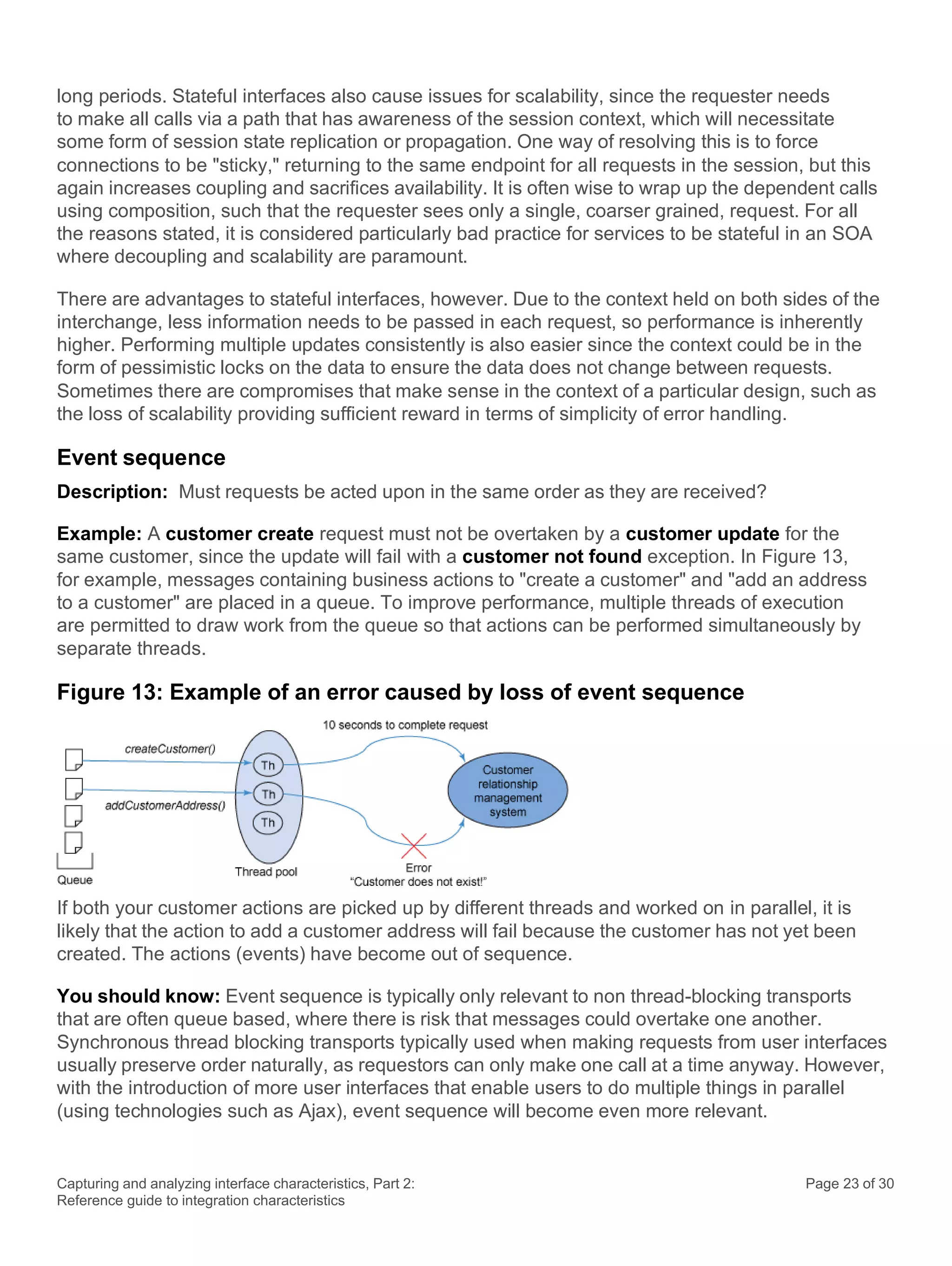 Capturing and analyzing interface characteristics, Part 2:
Reference guide to integration characteristics
Page 23 of 30
long periods. Stateful interfaces also cause issues for scalability, since the requester needs
to make all calls via a path that has awareness of the session context, which will necessitate
some form of session state replication or propagation. One way of resolving this is to force
connections to be "sticky," returning to the same endpoint for all requests in the session, but this
again increases coupling and sacrifices availability. It is often wise to wrap up the dependent calls
using composition, such that the requester sees only a single, coarser grained, request. For all
the reasons stated, it is considered particularly bad practice for services to be stateful in an SOA
where decoupling and scalability are paramount.
There are advantages to stateful interfaces, however. Due to the context held on both sides of the
interchange, less information needs to be passed in each request, so performance is inherently
higher. Performing multiple updates consistently is also easier since the context could be in the
form of pessimistic locks on the data to ensure the data does not change between requests.
Sometimes there are compromises that make sense in the context of a particular design, such as
the loss of scalability providing sufficient reward in terms of simplicity of error handling.
Event sequence
Description: Must requests be acted upon in the same order as they are received?
Example: A customer create request must not be overtaken by a customer update for the
same customer, since the update will fail with a customer not found exception. In Figure 13,
for example, messages containing business actions to "create a customer" and "add an address
to a customer" are placed in a queue. To improve performance, multiple threads of execution
are permitted to draw work from the queue so that actions can be performed simultaneously by
separate threads.
Figure 13: Example of an error caused by loss of event sequence
If both your customer actions are picked up by different threads and worked on in parallel, it is
likely that the action to add a customer address will fail because the customer has not yet been
created. The actions (events) have become out of sequence.
You should know: Event sequence is typically only relevant to non thread-blocking transports
that are often queue based, where there is risk that messages could overtake one another.
Synchronous thread blocking transports typically used when making requests from user interfaces
usually preserve order naturally, as requestors can only make one call at a time anyway. However,
with the introduction of more user interfaces that enable users to do multiple things in parallel
(using technologies such as Ajax), event sequence will become even more relevant.
 