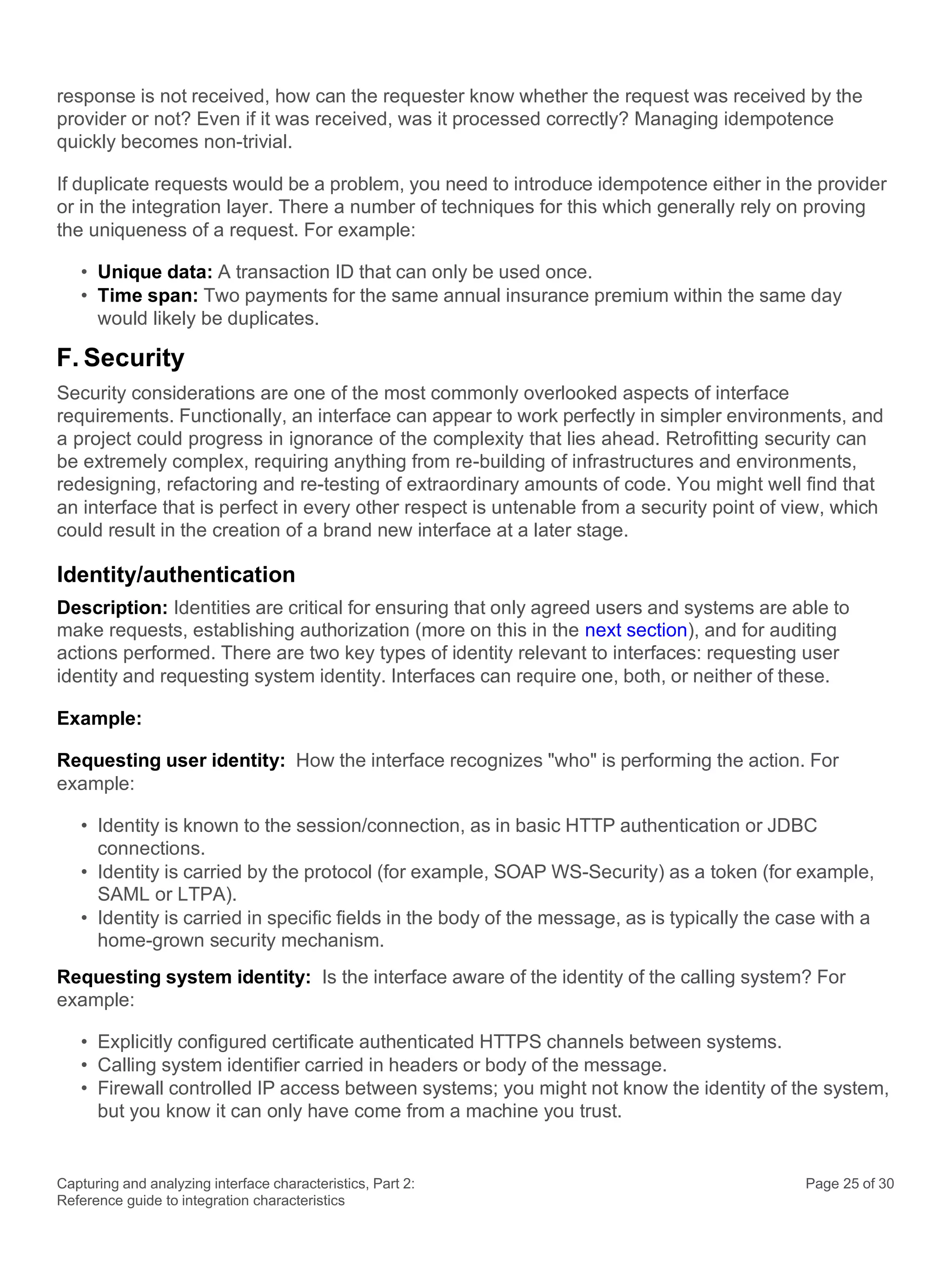 Capturing and analyzing interface characteristics, Part 2:
Reference guide to integration characteristics
Page 25 of 30
response is not received, how can the requester know whether the request was received by the
provider or not? Even if it was received, was it processed correctly? Managing idempotence
quickly becomes non-trivial.
If duplicate requests would be a problem, you need to introduce idempotence either in the provider
or in the integration layer. There a number of techniques for this which generally rely on proving
the uniqueness of a request. For example:
• Unique data: A transaction ID that can only be used once.
• Time span: Two payments for the same annual insurance premium within the same day
would likely be duplicates.
F. Security
Security considerations are one of the most commonly overlooked aspects of interface
requirements. Functionally, an interface can appear to work perfectly in simpler environments, and
a project could progress in ignorance of the complexity that lies ahead. Retrofitting security can
be extremely complex, requiring anything from re-building of infrastructures and environments,
redesigning, refactoring and re-testing of extraordinary amounts of code. You might well find that
an interface that is perfect in every other respect is untenable from a security point of view, which
could result in the creation of a brand new interface at a later stage.
Identity/authentication
Description: Identities are critical for ensuring that only agreed users and systems are able to
make requests, establishing authorization (more on this in the next section), and for auditing
actions performed. There are two key types of identity relevant to interfaces: requesting user
identity and requesting system identity. Interfaces can require one, both, or neither of these.
Example:
Requesting user identity: How the interface recognizes "who" is performing the action. For
example:
• Identity is known to the session/connection, as in basic HTTP authentication or JDBC
connections.
• Identity is carried by the protocol (for example, SOAP WS-Security) as a token (for example,
SAML or LTPA).
• Identity is carried in specific fields in the body of the message, as is typically the case with a
home-grown security mechanism.
Requesting system identity: Is the interface aware of the identity of the calling system? For
example:
• Explicitly configured certificate authenticated HTTPS channels between systems.
• Calling system identifier carried in headers or body of the message.
• Firewall controlled IP access between systems; you might not know the identity of the system,
but you know it can only have come from a machine you trust.
 