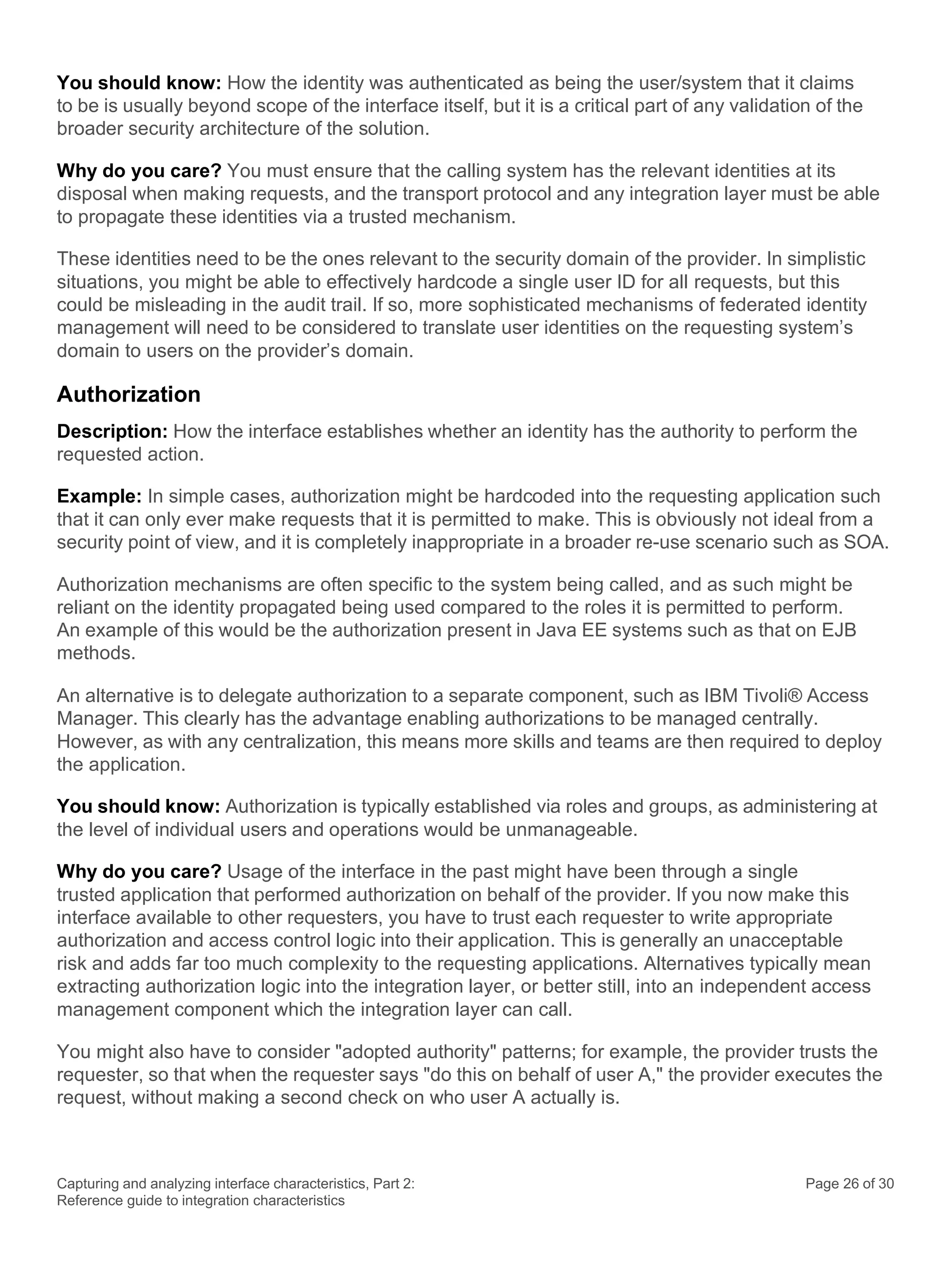 Capturing and analyzing interface characteristics, Part 2:
Reference guide to integration characteristics
Page 26 of 30
You should know: How the identity was authenticated as being the user/system that it claims
to be is usually beyond scope of the interface itself, but it is a critical part of any validation of the
broader security architecture of the solution.
Why do you care? You must ensure that the calling system has the relevant identities at its
disposal when making requests, and the transport protocol and any integration layer must be able
to propagate these identities via a trusted mechanism.
These identities need to be the ones relevant to the security domain of the provider. In simplistic
situations, you might be able to effectively hardcode a single user ID for all requests, but this
could be misleading in the audit trail. If so, more sophisticated mechanisms of federated identity
management will need to be considered to translate user identities on the requesting system’s
domain to users on the provider’s domain.
Authorization
Description: How the interface establishes whether an identity has the authority to perform the
requested action.
Example: In simple cases, authorization might be hardcoded into the requesting application such
that it can only ever make requests that it is permitted to make. This is obviously not ideal from a
security point of view, and it is completely inappropriate in a broader re-use scenario such as SOA.
Authorization mechanisms are often specific to the system being called, and as such might be
reliant on the identity propagated being used compared to the roles it is permitted to perform.
An example of this would be the authorization present in Java EE systems such as that on EJB
methods.
An alternative is to delegate authorization to a separate component, such as IBM Tivoli® Access
Manager. This clearly has the advantage enabling authorizations to be managed centrally.
However, as with any centralization, this means more skills and teams are then required to deploy
the application.
You should know: Authorization is typically established via roles and groups, as administering at
the level of individual users and operations would be unmanageable.
Why do you care? Usage of the interface in the past might have been through a single
trusted application that performed authorization on behalf of the provider. If you now make this
interface available to other requesters, you have to trust each requester to write appropriate
authorization and access control logic into their application. This is generally an unacceptable
risk and adds far too much complexity to the requesting applications. Alternatives typically mean
extracting authorization logic into the integration layer, or better still, into an independent access
management component which the integration layer can call.
You might also have to consider "adopted authority" patterns; for example, the provider trusts the
requester, so that when the requester says "do this on behalf of user A," the provider executes the
request, without making a second check on who user A actually is.
 