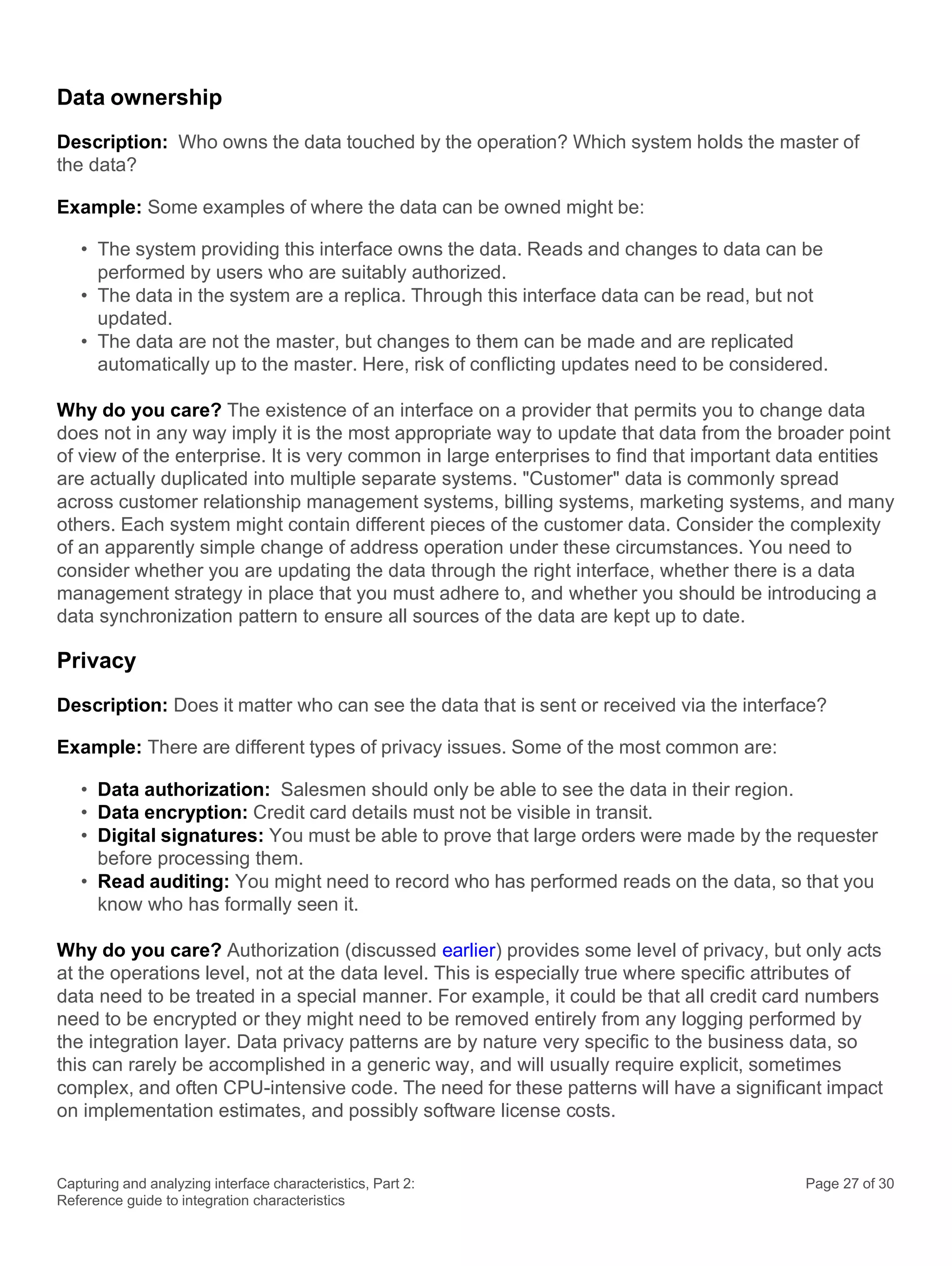 Capturing and analyzing interface characteristics, Part 2:
Reference guide to integration characteristics
Page 27 of 30
Data ownership
Description: Who owns the data touched by the operation? Which system holds the master of
the data?
Example: Some examples of where the data can be owned might be:
• The system providing this interface owns the data. Reads and changes to data can be
performed by users who are suitably authorized.
• The data in the system are a replica. Through this interface data can be read, but not
updated.
• The data are not the master, but changes to them can be made and are replicated
automatically up to the master. Here, risk of conflicting updates need to be considered.
Why do you care? The existence of an interface on a provider that permits you to change data
does not in any way imply it is the most appropriate way to update that data from the broader point
of view of the enterprise. It is very common in large enterprises to find that important data entities
are actually duplicated into multiple separate systems. "Customer" data is commonly spread
across customer relationship management systems, billing systems, marketing systems, and many
others. Each system might contain different pieces of the customer data. Consider the complexity
of an apparently simple change of address operation under these circumstances. You need to
consider whether you are updating the data through the right interface, whether there is a data
management strategy in place that you must adhere to, and whether you should be introducing a
data synchronization pattern to ensure all sources of the data are kept up to date.
Privacy
Description: Does it matter who can see the data that is sent or received via the interface?
Example: There are different types of privacy issues. Some of the most common are:
• Data authorization: Salesmen should only be able to see the data in their region.
• Data encryption: Credit card details must not be visible in transit.
• Digital signatures: You must be able to prove that large orders were made by the requester
before processing them.
• Read auditing: You might need to record who has performed reads on the data, so that you
know who has formally seen it.
Why do you care? Authorization (discussed earlier) provides some level of privacy, but only acts
at the operations level, not at the data level. This is especially true where specific attributes of
data need to be treated in a special manner. For example, it could be that all credit card numbers
need to be encrypted or they might need to be removed entirely from any logging performed by
the integration layer. Data privacy patterns are by nature very specific to the business data, so
this can rarely be accomplished in a generic way, and will usually require explicit, sometimes
complex, and often CPU-intensive code. The need for these patterns will have a significant impact
on implementation estimates, and possibly software license costs.
 