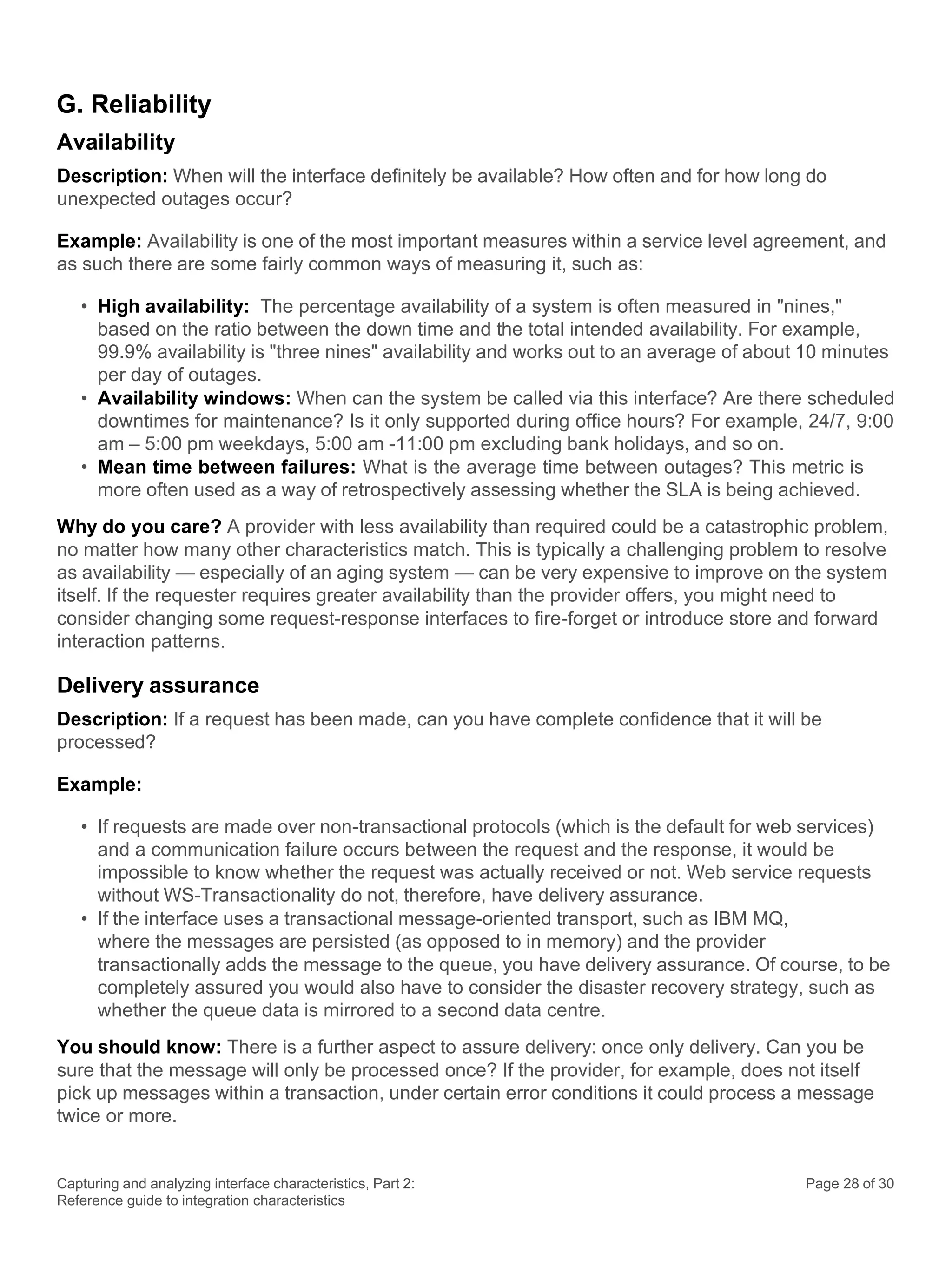 Capturing and analyzing interface characteristics, Part 2:
Reference guide to integration characteristics
Page 28 of 30
G. Reliability
Availability
Description: When will the interface definitely be available? How often and for how long do
unexpected outages occur?
Example: Availability is one of the most important measures within a service level agreement, and
as such there are some fairly common ways of measuring it, such as:
• High availability: The percentage availability of a system is often measured in "nines,"
based on the ratio between the down time and the total intended availability. For example,
99.9% availability is "three nines" availability and works out to an average of about 10 minutes
per day of outages.
• Availability windows: When can the system be called via this interface? Are there scheduled
downtimes for maintenance? Is it only supported during office hours? For example, 24/7, 9:00
am – 5:00 pm weekdays, 5:00 am -11:00 pm excluding bank holidays, and so on.
• Mean time between failures: What is the average time between outages? This metric is
more often used as a way of retrospectively assessing whether the SLA is being achieved.
Why do you care? A provider with less availability than required could be a catastrophic problem,
no matter how many other characteristics match. This is typically a challenging problem to resolve
as availability — especially of an aging system — can be very expensive to improve on the system
itself. If the requester requires greater availability than the provider offers, you might need to
consider changing some request-response interfaces to fire-forget or introduce store and forward
interaction patterns.
Delivery assurance
Description: If a request has been made, can you have complete confidence that it will be
processed?
Example:
• If requests are made over non-transactional protocols (which is the default for web services)
and a communication failure occurs between the request and the response, it would be
impossible to know whether the request was actually received or not. Web service requests
without WS-Transactionality do not, therefore, have delivery assurance.
• If the interface uses a transactional message-oriented transport, such as IBM MQ,
where the messages are persisted (as opposed to in memory) and the provider
transactionally adds the message to the queue, you have delivery assurance. Of course, to be
completely assured you would also have to consider the disaster recovery strategy, such as
whether the queue data is mirrored to a second data centre.
You should know: There is a further aspect to assure delivery: once only delivery. Can you be
sure that the message will only be processed once? If the provider, for example, does not itself
pick up messages within a transaction, under certain error conditions it could process a message
twice or more.
 