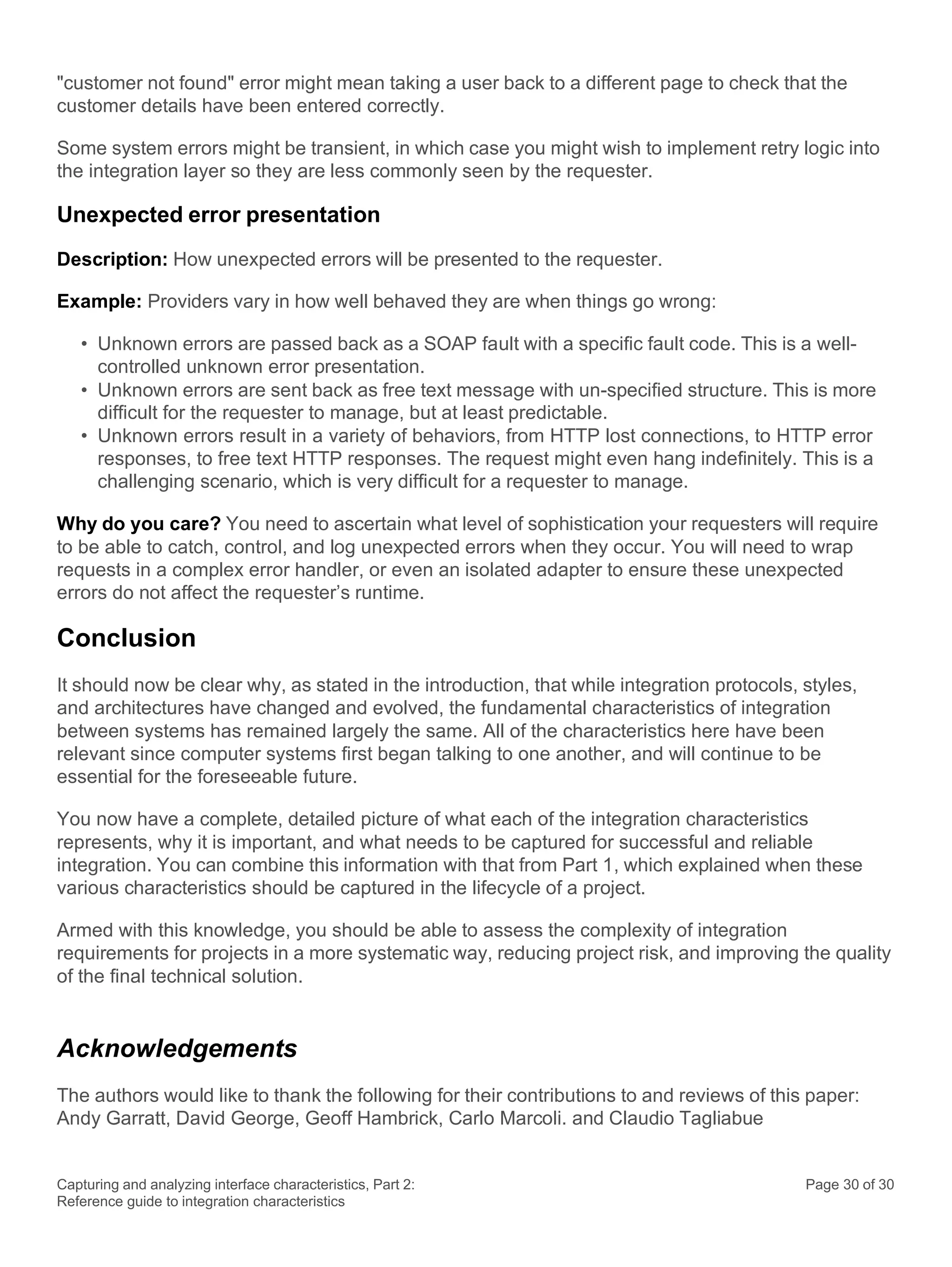 Capturing and analyzing interface characteristics, Part 2:
Reference guide to integration characteristics
Page 30 of 30
"customer not found" error might mean taking a user back to a different page to check that the
customer details have been entered correctly.
Some system errors might be transient, in which case you might wish to implement retry logic into
the integration layer so they are less commonly seen by the requester.
Unexpected error presentation
Description: How unexpected errors will be presented to the requester.
Example: Providers vary in how well behaved they are when things go wrong:
• Unknown errors are passed back as a SOAP fault with a specific fault code. This is a well-
controlled unknown error presentation.
• Unknown errors are sent back as free text message with un-specified structure. This is more
difficult for the requester to manage, but at least predictable.
• Unknown errors result in a variety of behaviors, from HTTP lost connections, to HTTP error
responses, to free text HTTP responses. The request might even hang indefinitely. This is a
challenging scenario, which is very difficult for a requester to manage.
Why do you care? You need to ascertain what level of sophistication your requesters will require
to be able to catch, control, and log unexpected errors when they occur. You will need to wrap
requests in a complex error handler, or even an isolated adapter to ensure these unexpected
errors do not affect the requester’s runtime.
Conclusion
It should now be clear why, as stated in the introduction, that while integration protocols, styles,
and architectures have changed and evolved, the fundamental characteristics of integration
between systems has remained largely the same. All of the characteristics here have been
relevant since computer systems first began talking to one another, and will continue to be
essential for the foreseeable future.
You now have a complete, detailed picture of what each of the integration characteristics
represents, why it is important, and what needs to be captured for successful and reliable
integration. You can combine this information with that from Part 1, which explained when these
various characteristics should be captured in the lifecycle of a project.
Armed with this knowledge, you should be able to assess the complexity of integration
requirements for projects in a more systematic way, reducing project risk, and improving the quality
of the final technical solution.
Acknowledgements
The authors would like to thank the following for their contributions to and reviews of this paper:
Andy Garratt, David George, Geoff Hambrick, Carlo Marcoli. and Claudio Tagliabue
 