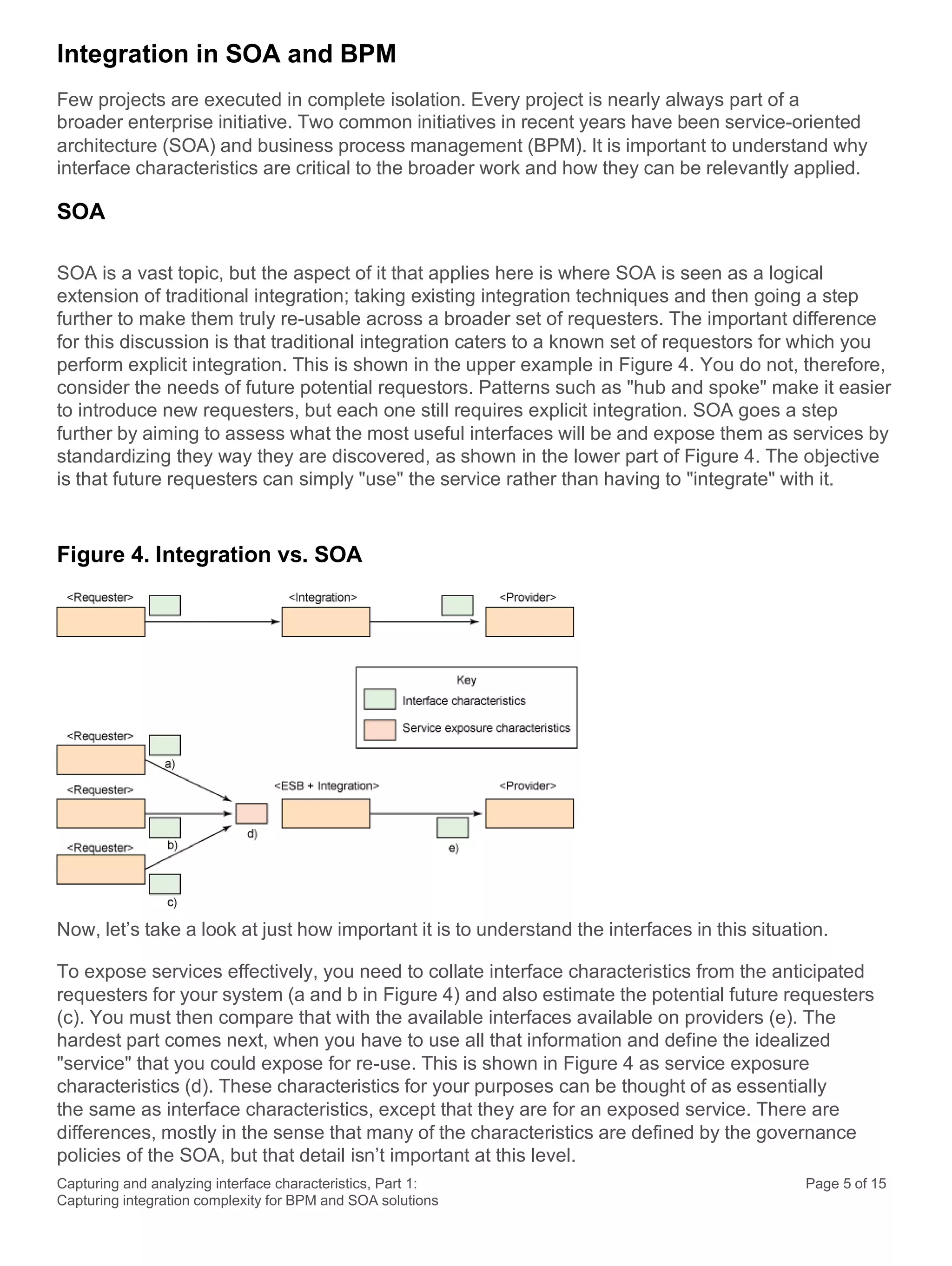Capturing and analyzing interface characteristics, Part 1:
Capturing integration complexity for BPM and SOA solutions
Page 5 of 15
Integration in SOA and BPM
Few projects are executed in complete isolation. Every project is nearly always part of a
broader enterprise initiative. Two common initiatives in recent years have been service-oriented
architecture (SOA) and business process management (BPM). It is important to understand why
interface characteristics are critical to the broader work and how they can be relevantly applied.
SOA
SOA is a vast topic, but the aspect of it that applies here is where SOA is seen as a logical
extension of traditional integration; taking existing integration techniques and then going a step
further to make them truly re-usable across a broader set of requesters. The important difference
for this discussion is that traditional integration caters to a known set of requestors for which you
perform explicit integration. This is shown in the upper example in Figure 4. You do not, therefore,
consider the needs of future potential requestors. Patterns such as "hub and spoke" make it easier
to introduce new requesters, but each one still requires explicit integration. SOA goes a step
further by aiming to assess what the most useful interfaces will be and expose them as services by
standardizing they way they are discovered, as shown in the lower part of Figure 4. The objective
is that future requesters can simply "use" the service rather than having to "integrate" with it.
Figure 4. Integration vs. SOA
Now, let’s take a look at just how important it is to understand the interfaces in this situation.
To expose services effectively, you need to collate interface characteristics from the anticipated
requesters for your system (a and b in Figure 4) and also estimate the potential future requesters
(c). You must then compare that with the available interfaces available on providers (e). The
hardest part comes next, when you have to use all that information and define the idealized
"service" that you could expose for re-use. This is shown in Figure 4 as service exposure
characteristics (d). These characteristics for your purposes can be thought of as essentially
the same as interface characteristics, except that they are for an exposed service. There are
differences, mostly in the sense that many of the characteristics are defined by the governance
policies of the SOA, but that detail isn’t important at this level.
 