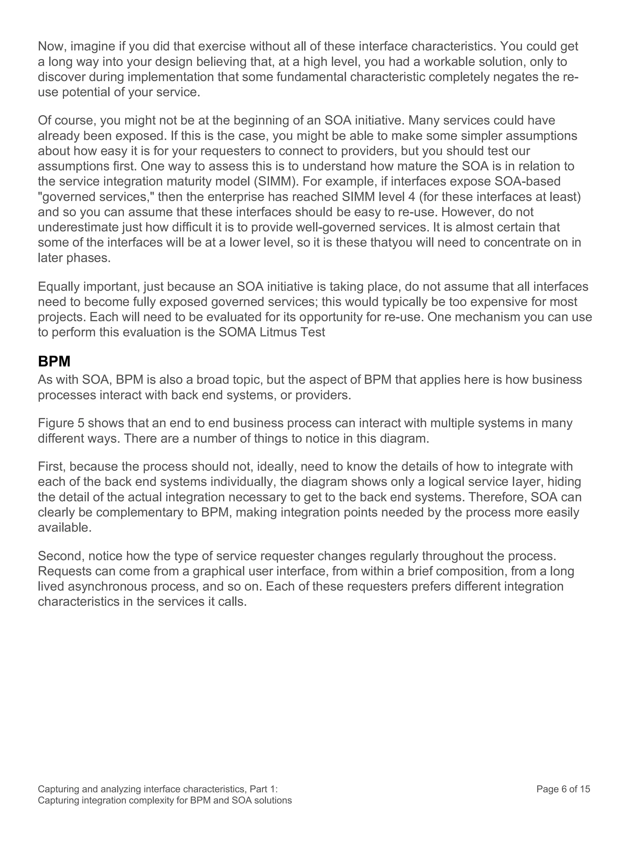 Capturing and analyzing interface characteristics, Part 1:
Capturing integration complexity for BPM and SOA solutions
Page 6 of 15
Now, imagine if you did that exercise without all of these interface characteristics. You could get
a long way into your design believing that, at a high level, you had a workable solution, only to
discover during implementation that some fundamental characteristic completely negates the re-
use potential of your service.
Of course, you might not be at the beginning of an SOA initiative. Many services could have
already been exposed. If this is the case, you might be able to make some simpler assumptions
about how easy it is for your requesters to connect to providers, but you should test our
assumptions first. One way to assess this is to understand how mature the SOA is in relation to
the service integration maturity model (SIMM). For example, if interfaces expose SOA-based
"governed services," then the enterprise has reached SIMM level 4 (for these interfaces at least)
and so you can assume that these interfaces should be easy to re-use. However, do not
underestimate just how difficult it is to provide well-governed services. It is almost certain that
some of the interfaces will be at a lower level, so it is these thatyou will need to concentrate on in
later phases.
Equally important, just because an SOA initiative is taking place, do not assume that all interfaces
need to become fully exposed governed services; this would typically be too expensive for most
projects. Each will need to be evaluated for its opportunity for re-use. One mechanism you can use
to perform this evaluation is the SOMA Litmus Test
BPM
As with SOA, BPM is also a broad topic, but the aspect of BPM that applies here is how business
processes interact with back end systems, or providers.
Figure 5 shows that an end to end business process can interact with multiple systems in many
different ways. There are a number of things to notice in this diagram.
First, because the process should not, ideally, need to know the details of how to integrate with
each of the back end systems individually, the diagram shows only a logical service layer, hiding
the detail of the actual integration necessary to get to the back end systems. Therefore, SOA can
clearly be complementary to BPM, making integration points needed by the process more easily
available.
Second, notice how the type of service requester changes regularly throughout the process.
Requests can come from a graphical user interface, from within a brief composition, from a long
lived asynchronous process, and so on. Each of these requesters prefers different integration
characteristics in the services it calls.
 