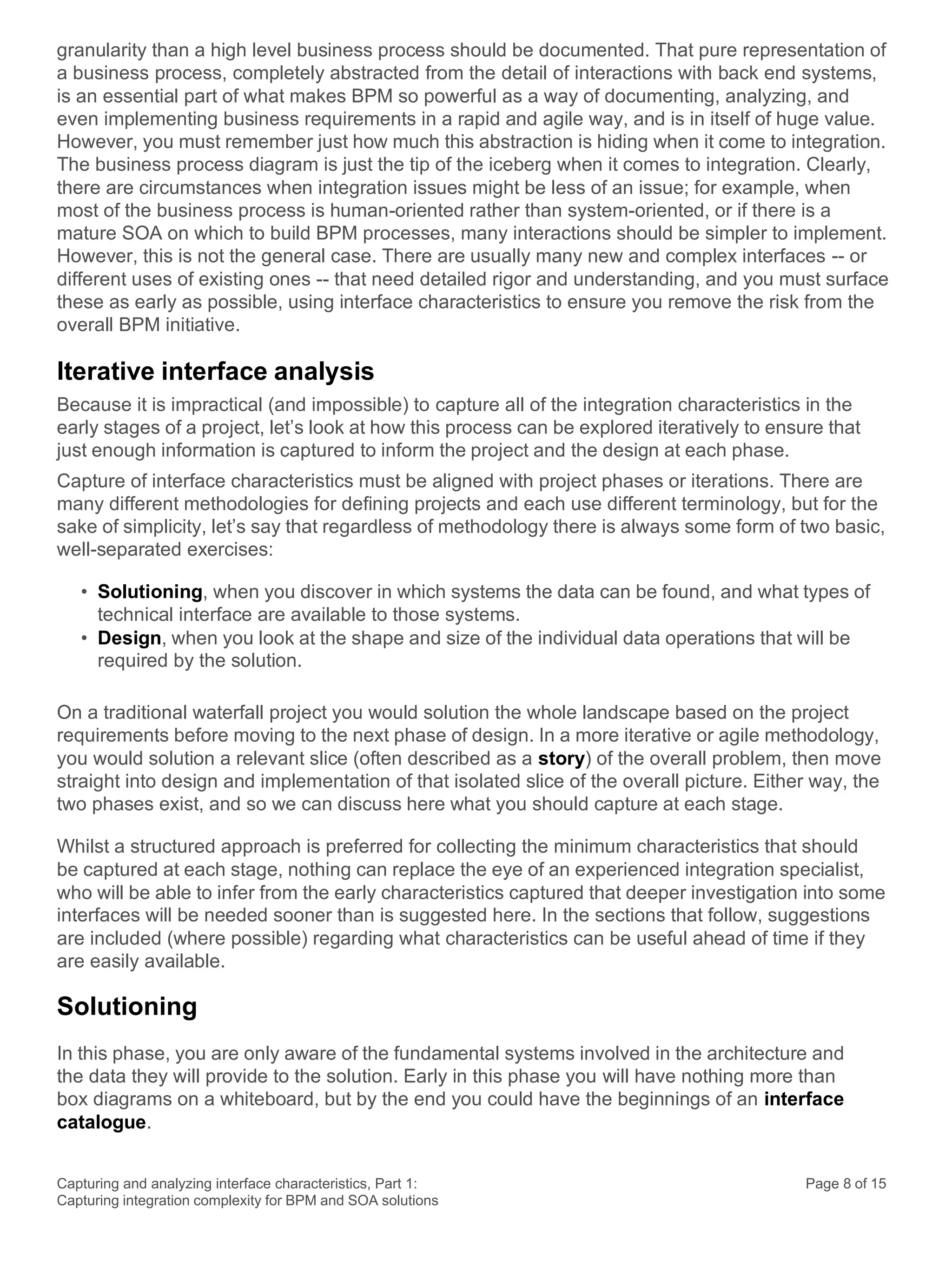 Capturing and analyzing interface characteristics, Part 1:
Capturing integration complexity for BPM and SOA solutions
Page 8 of 15
granularity than a high level business process should be documented. That pure representation of
a business process, completely abstracted from the detail of interactions with back end systems,
is an essential part of what makes BPM so powerful as a way of documenting, analyzing, and
even implementing business requirements in a rapid and agile way, and is in itself of huge value.
However, you must remember just how much this abstraction is hiding when it come to integration.
The business process diagram is just the tip of the iceberg when it comes to integration. Clearly,
there are circumstances when integration issues might be less of an issue; for example, when
most of the business process is human-oriented rather than system-oriented, or if there is a
mature SOA on which to build BPM processes, many interactions should be simpler to implement.
However, this is not the general case. There are usually many new and complex interfaces -- or
different uses of existing ones -- that need detailed rigor and understanding, and you must surface
these as early as possible, using interface characteristics to ensure you remove the risk from the
overall BPM initiative.
Iterative interface analysis
Because it is impractical (and impossible) to capture all of the integration characteristics in the
early stages of a project, let’s look at how this process can be explored iteratively to ensure that
just enough information is captured to inform the project and the design at each phase.
Capture of interface characteristics must be aligned with project phases or iterations. There are
many different methodologies for defining projects and each use different terminology, but for the
sake of simplicity, let’s say that regardless of methodology there is always some form of two basic,
well-separated exercises:
• Solutioning, when you discover in which systems the data can be found, and what types of
technical interface are available to those systems.
• Design, when you look at the shape and size of the individual data operations that will be
required by the solution.
On a traditional waterfall project you would solution the whole landscape based on the project
requirements before moving to the next phase of design. In a more iterative or agile methodology,
you would solution a relevant slice (often described as a story) of the overall problem, then move
straight into design and implementation of that isolated slice of the overall picture. Either way, the
two phases exist, and so we can discuss here what you should capture at each stage.
Whilst a structured approach is preferred for collecting the minimum characteristics that should
be captured at each stage, nothing can replace the eye of an experienced integration specialist,
who will be able to infer from the early characteristics captured that deeper investigation into some
interfaces will be needed sooner than is suggested here. In the sections that follow, suggestions
are included (where possible) regarding what characteristics can be useful ahead of time if they
are easily available.
Solutioning
In this phase, you are only aware of the fundamental systems involved in the architecture and
the data they will provide to the solution. Early in this phase you will have nothing more than
box diagrams on a whiteboard, but by the end you could have the beginnings of an interface
catalogue.
 