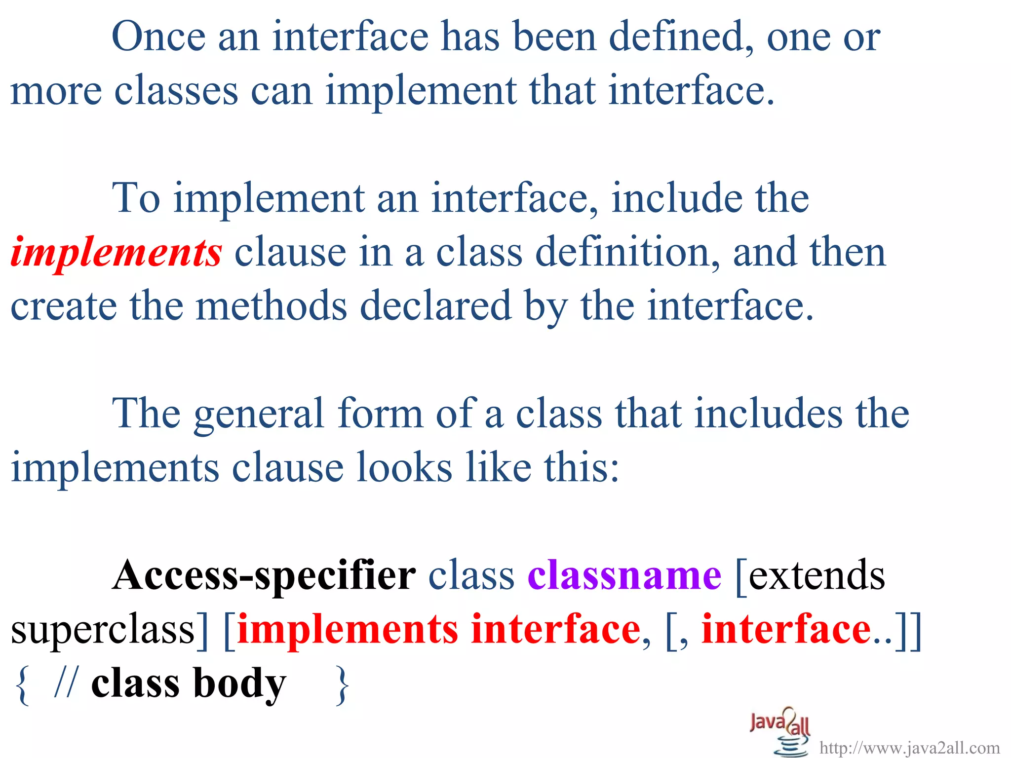Once an interface has been defined, one or
more classes can implement that interface.

      To implement an interface, include the
implements clause in a class definition, and then
create the methods declared by the interface.

     The general form of a class that includes the
implements clause looks like this:

      Access-specifier class classname [extends
superclass] [implements interface, [, interface..]]
{ // class body }
                                             http://www.java2all.com
 