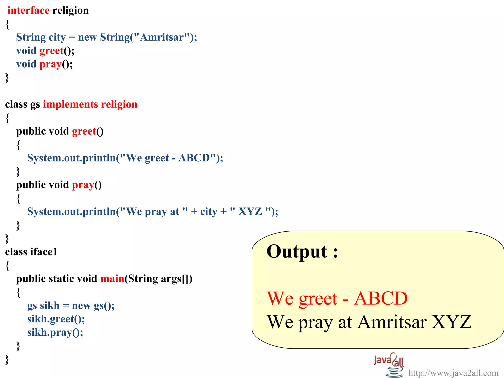 interface religion
{
   String city = new String("Amritsar");
   void greet();
   void pray();
}

class gs implements religion
{
   public void greet()
   {
     System.out.println("We greet - ABCD");
   }
   public void pray()
   {
     System.out.println("We pray at " + city + " XYZ ");
   }
}
class iface1                                         Output :
{
   public static void main(String args[])
   {
     gs sikh = new gs();                             We greet - ABCD
     sikh.greet();
     sikh.pray();
                                                     We pray at Amritsar XYZ
   }
}
                                                                    http://www.java2all.com
 