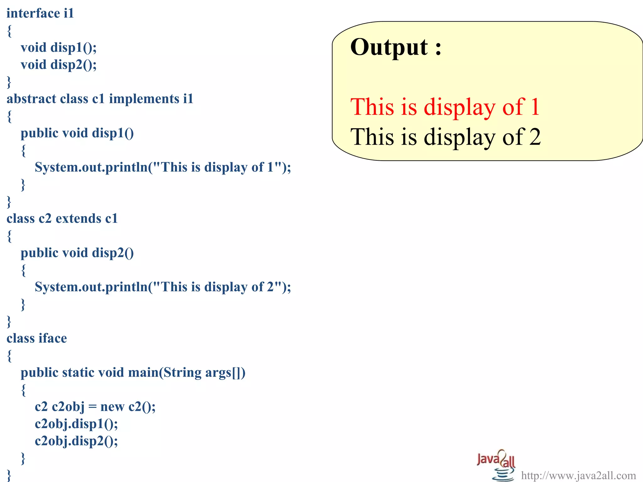 interface i1
{
   void disp1();                                   Output :
   void disp2();
}
abstract class c1 implements i1
{                                                  This is display of 1
   public void disp1()
   {
                                                   This is display of 2
     System.out.println("This is display of 1");
   }
}
class c2 extends c1
{
   public void disp2()
   {
     System.out.println("This is display of 2");
   }
}
class iface
{
   public static void main(String args[])
   {
     c2 c2obj = new c2();
     c2obj.disp1();
     c2obj.disp2();
   }
}                                                                   http://www.java2all.com
 