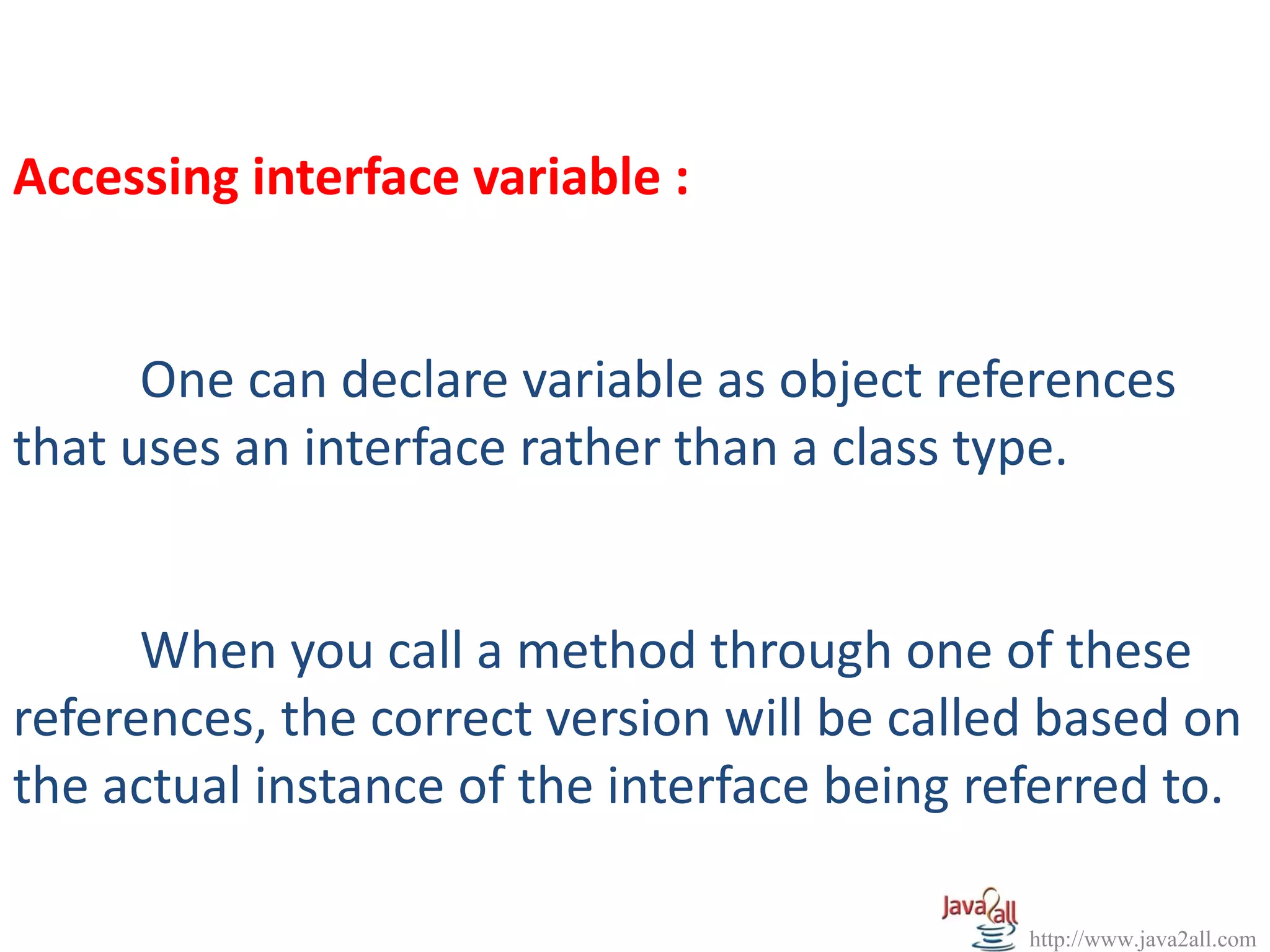 Accessing interface variable :


      One can declare variable as object references
that uses an interface rather than a class type.


      When you call a method through one of these
references, the correct version will be called based on
the actual instance of the interface being referred to.

                                             http://www.java2all.com
 