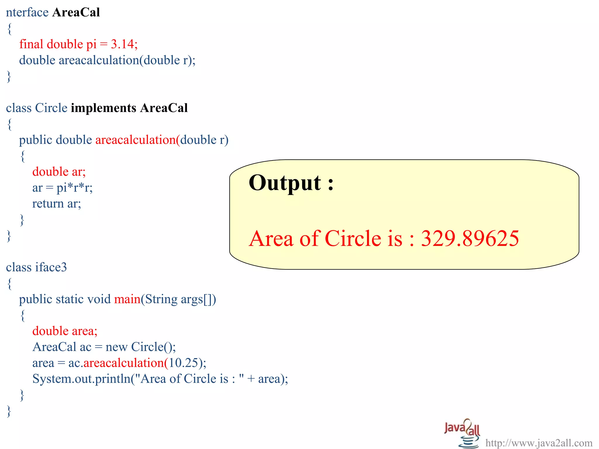 nterface AreaCal
{
  final double pi = 3.14;
  double areacalculation(double r);
}

class Circle implements AreaCal
{
   public double areacalculation(double r)
   {
     double ar;
     ar = pi*r*r;                              Output :
     return ar;
   }
}                                              Area of Circle is : 329.89625
class iface3
{
   public static void main(String args[])
   {
     double area;
     AreaCal ac = new Circle();
     area = ac.areacalculation(10.25);
     System.out.println("Area of Circle is : " + area);
   }
}

                                                                        http://www.java2all.com
 