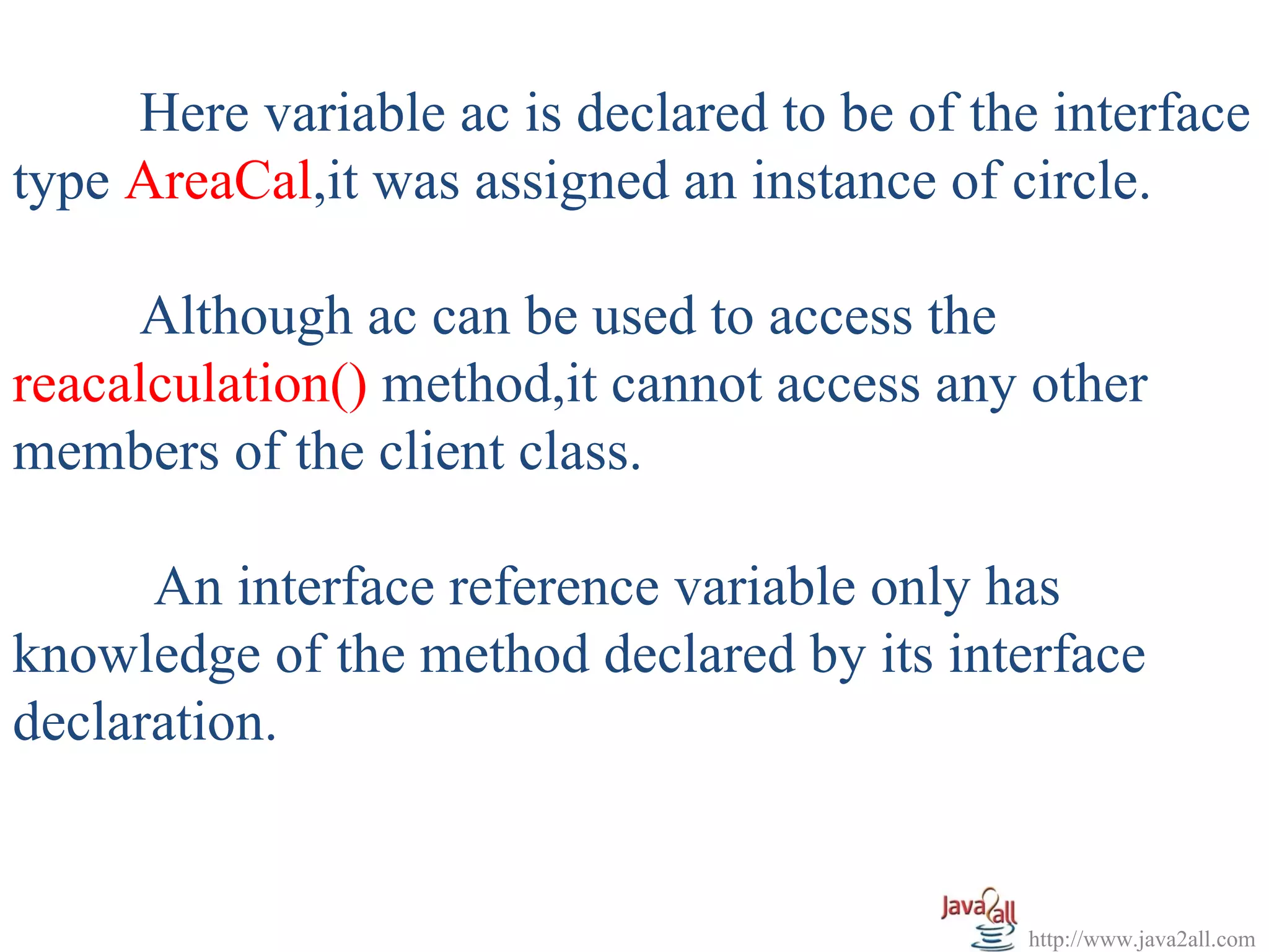Here variable ac is declared to be of the interface
type AreaCal,it was assigned an instance of circle.

     Although ac can be used to access the
reacalculation() method,it cannot access any other
members of the client class.

      An interface reference variable only has
knowledge of the method declared by its interface
declaration.


                                             http://www.java2all.com
 