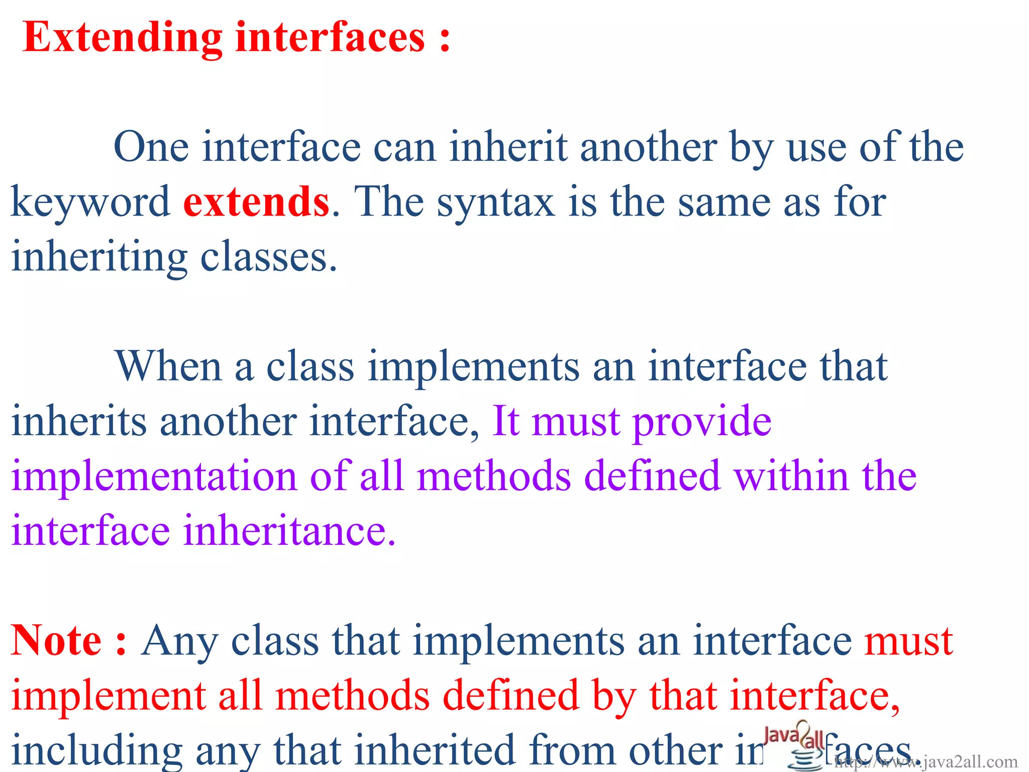 Extending interfaces :

      One interface can inherit another by use of the
keyword extends. The syntax is the same as for
inheriting classes.

      When a class implements an interface that
inherits another interface, It must provide
implementation of all methods defined within the
interface inheritance.

Note : Any class that implements an interface must
implement all methods defined by that interface,
including any that inherited from other interfaces.
                                              http://www.java2all.com
 
