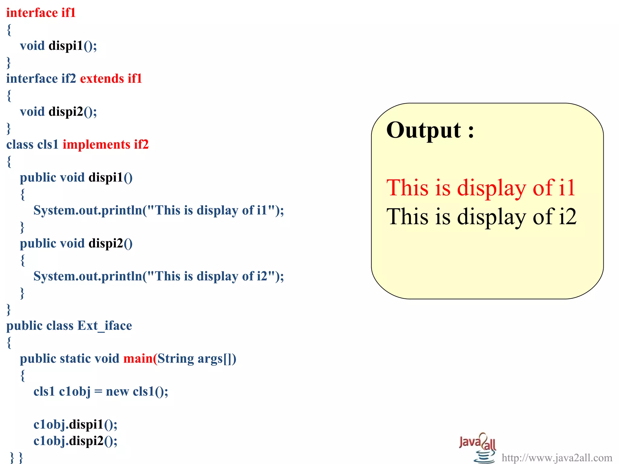 interface if1
{
   void dispi1();
}
interface if2 extends if1
{
   void dispi2();
}
class cls1 implements if2
                                                    Output :
{
   public void dispi1()
   {                                                This is display of i1
     System.out.println("This is display of i1");
   }                                                This is display of i2
   public void dispi2()
   {
     System.out.println("This is display of i2");
   }
}
public class Ext_iface
{
   public static void main(String args[])
   {
     cls1 c1obj = new cls1();

     c1obj.dispi1();
     c1obj.dispi2();
}}                                                              http://www.java2all.com
 