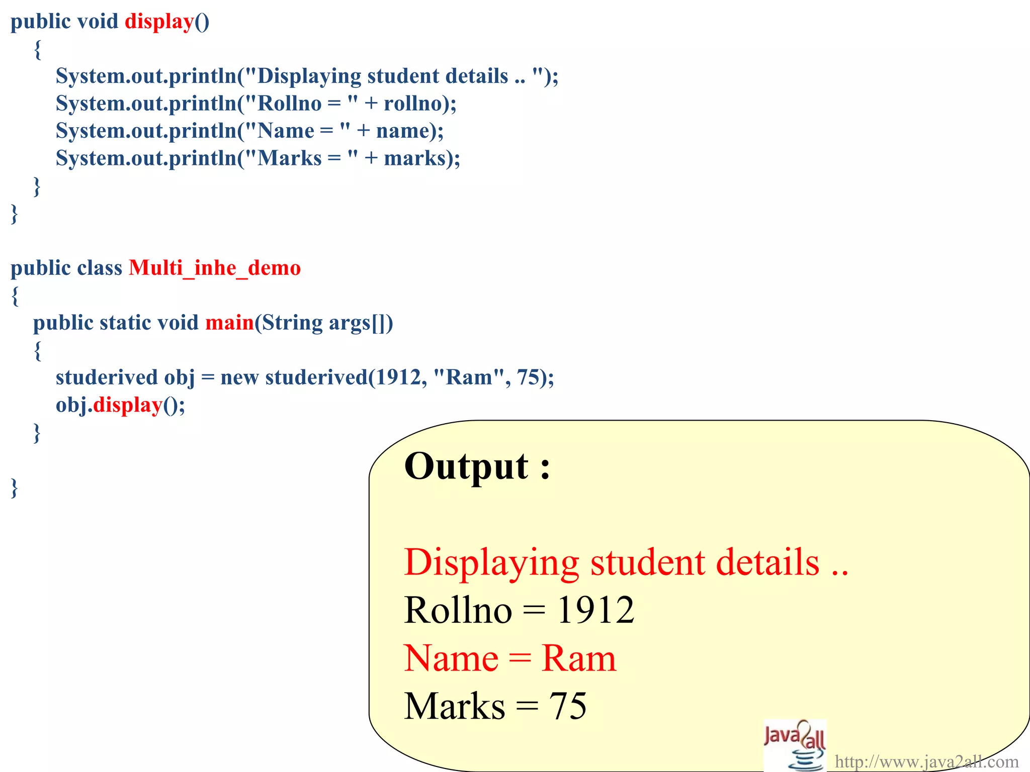 public void display()
  {
    System.out.println("Displaying student details .. ");
    System.out.println("Rollno = " + rollno);
    System.out.println("Name = " + name);
    System.out.println("Marks = " + marks);
  }
}

public class Multi_inhe_demo
{
  public static void main(String args[])
  {
    studerived obj = new studerived(1912, "Ram", 75);
    obj.display();
  }

}
                                        Output :

                                        Displaying student details ..
                                        Rollno = 1912
                                        Name = Ram
                                        Marks = 75
                                                                    http://www.java2all.com
 