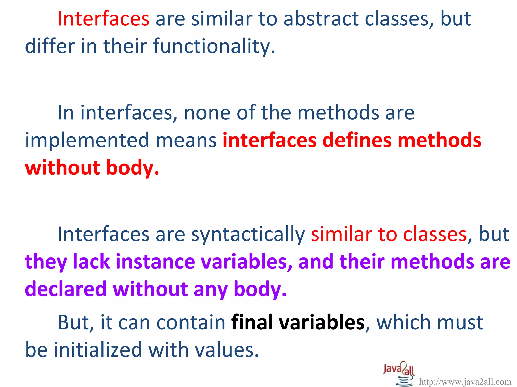 Interfaces are similar to abstract classes, but
differ in their functionality.

   In interfaces, none of the methods are
implemented means interfaces defines methods
without body.

    Interfaces are syntactically similar to classes, but
they lack instance variables, and their methods are
declared without any body.
    But, it can contain final variables, which must
be initialized with values.
                                             http://www.java2all.com
 