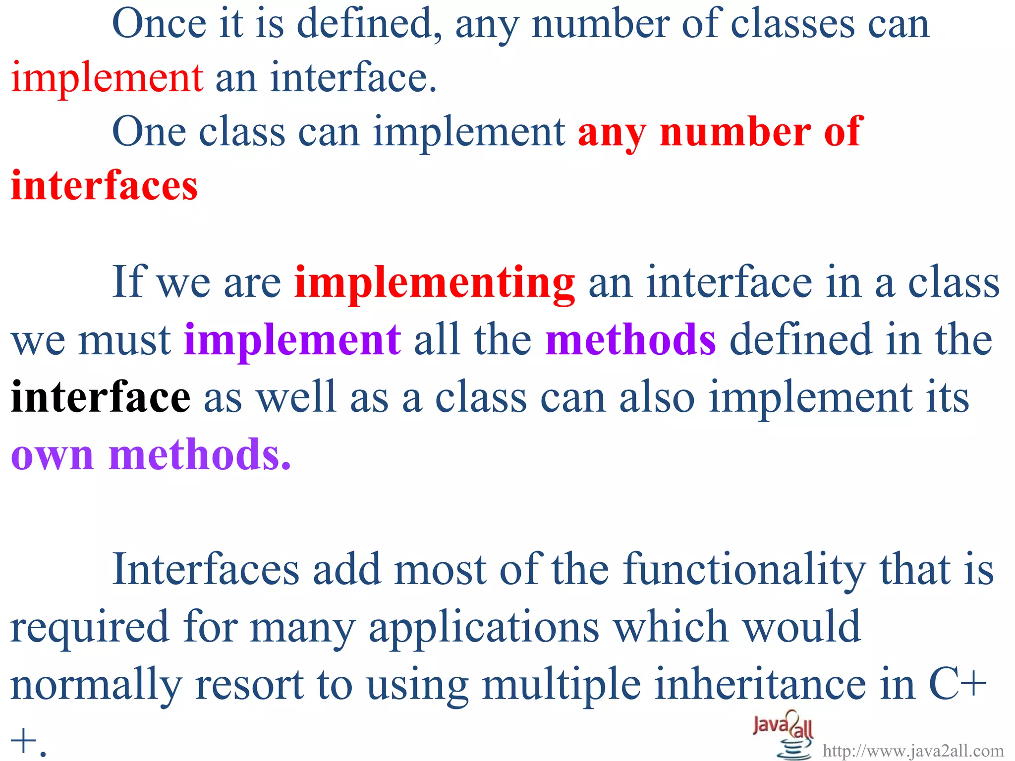 Once it is defined, any number of classes can
implement an interface.
      One class can implement any number of
interfaces

     If we are implementing an interface in a class
we must implement all the methods defined in the
interface as well as a class can also implement its
own methods.

     Interfaces add most of the functionality that is
required for many applications which would
normally resort to using multiple inheritance in C+
+.                                           http://www.java2all.com
 