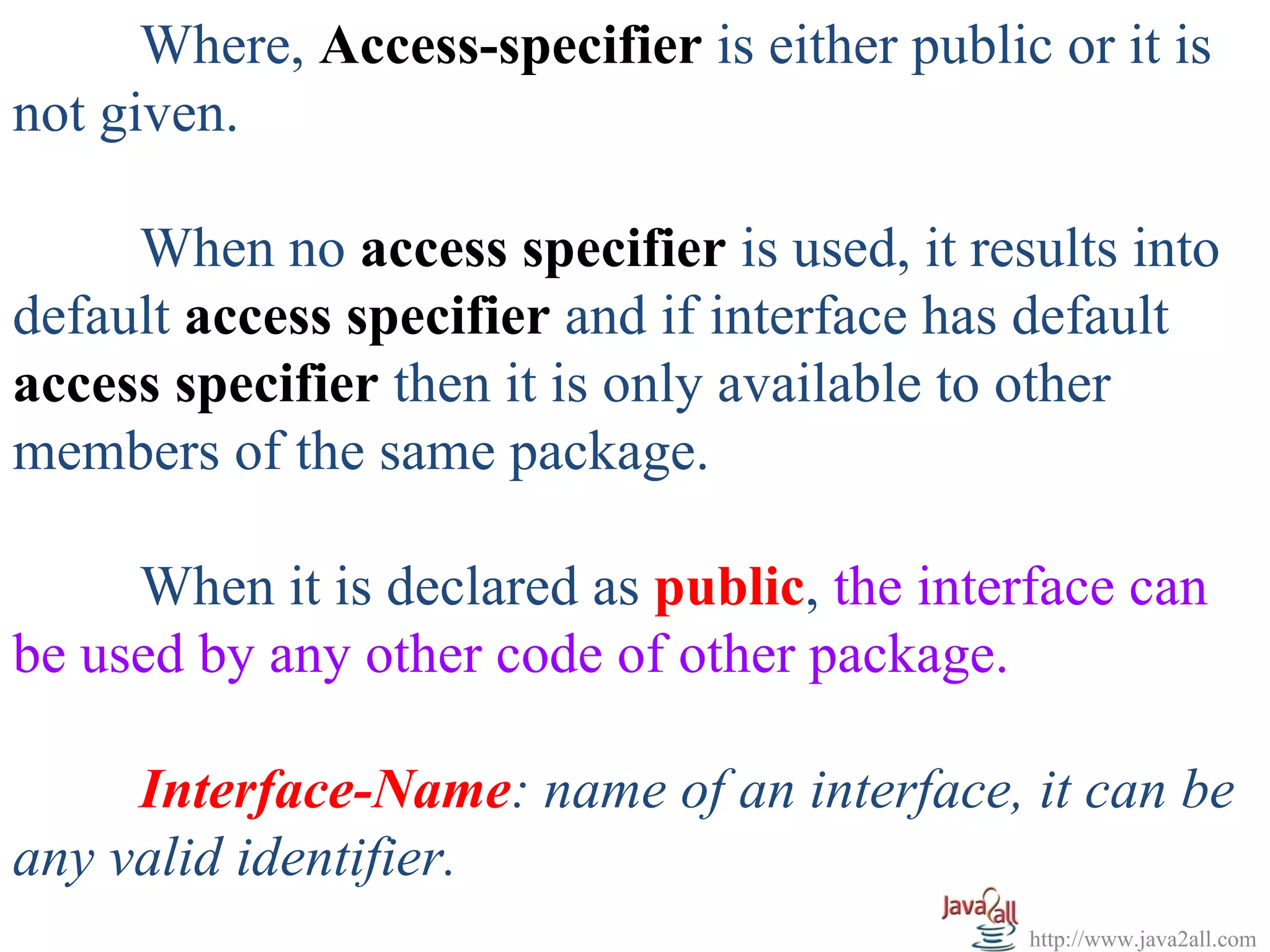 Where, Access-specifier is either public or it is
not given.

     When no access specifier is used, it results into
default access specifier and if interface has default
access specifier then it is only available to other
members of the same package.

        When it is declared as public, the interface can
be used by any other code of other package.
       
        Interface-Name: name of an interface, it can be 
any valid identifier. 
                                              http://www.java2all.com
 
