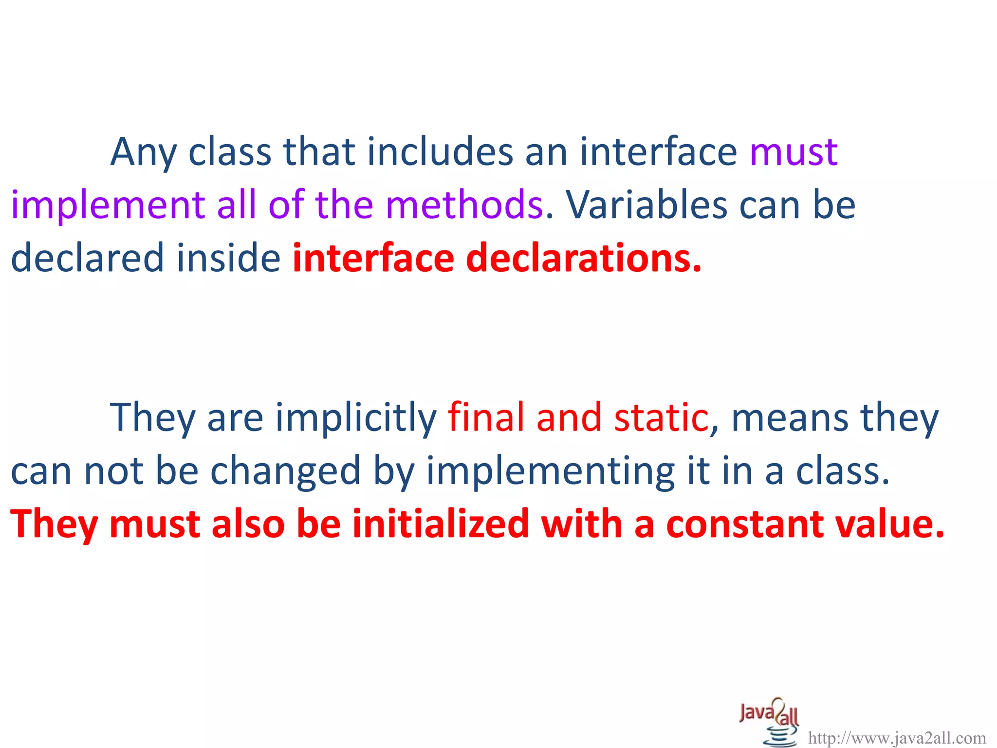Any class that includes an interface must
implement all of the methods. Variables can be
declared inside interface declarations.


     They are implicitly final and static, means they
can not be changed by implementing it in a class.
They must also be initialized with a constant value.



                                             http://www.java2all.com
 