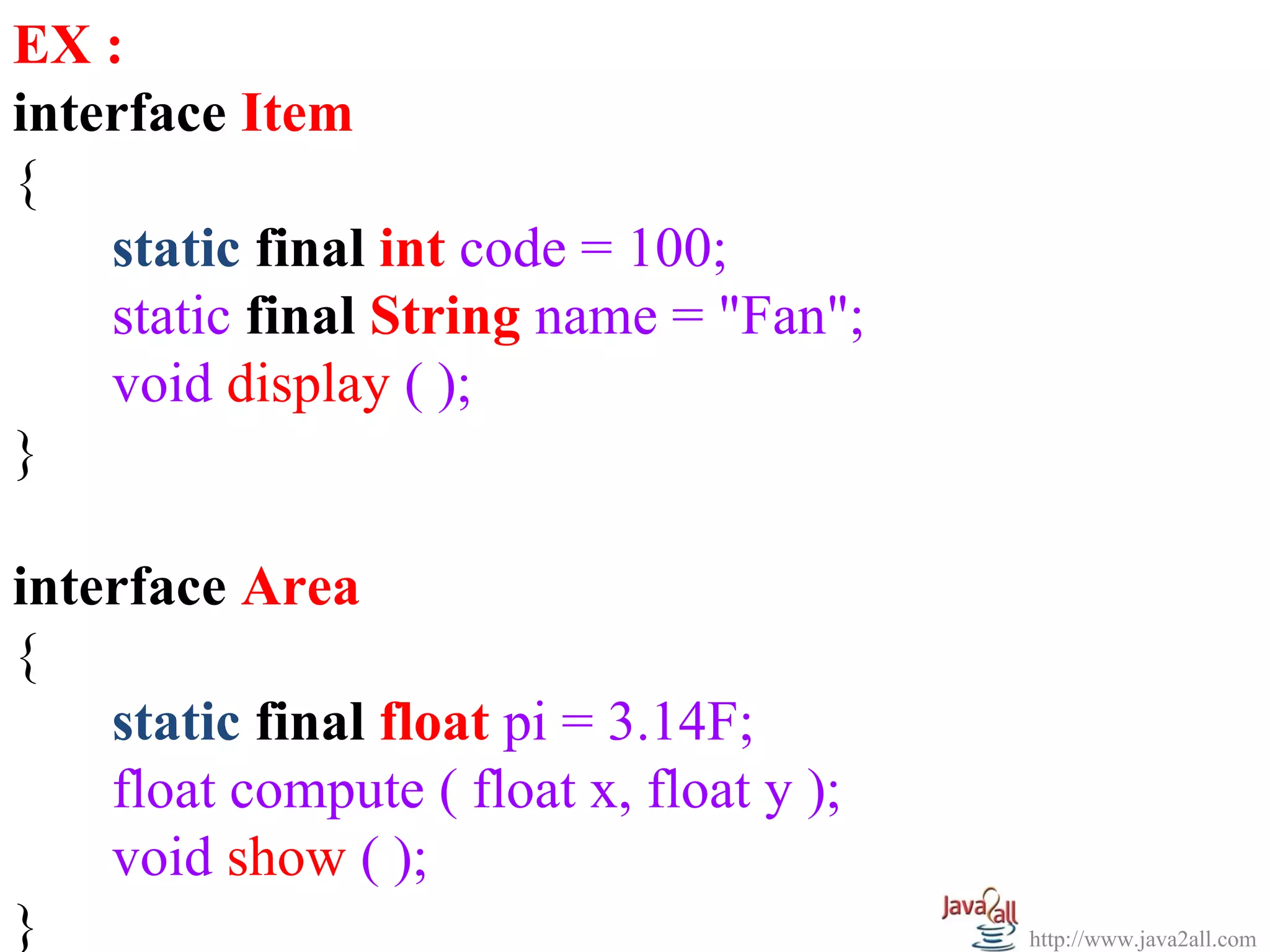 EX :
interface Item
{
    static final int code = 100;
    static final String name = "Fan";
    void display ( );
}

interface Area
{
    static final float pi = 3.14F;
    float compute ( float x, float y );
    void show ( );
}                                         http://www.java2all.com
 