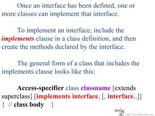 Once an interface has been defined, one or
more classes can implement that interface.

      To implement an interface, include the
implements clause in a class definition, and then
create the methods declared by the interface.

     The general form of a class that includes the
implements clause looks like this:

      Access-specifier class classname [extends
superclass] [implements interface, [, interface..]]
{ // class body }
                                             http://www.java2all.com
 