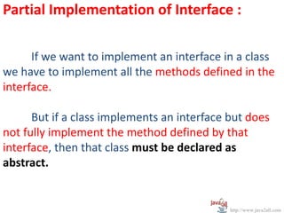Partial Implementation of Interface :

      If we want to implement an interface in a class
we have to implement all the methods defined in the
interface.

      But if a class implements an interface but does
not fully implement the method defined by that
interface, then that class must be declared as
abstract.


                                             http://www.java2all.com
 