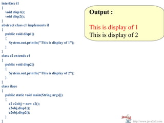 interface i1
{
   void disp1();                                   Output :
   void disp2();
}
abstract class c1 implements i1
{                                                  This is display of 1
   public void disp1()
   {
                                                   This is display of 2
     System.out.println("This is display of 1");
   }
}
class c2 extends c1
{
   public void disp2()
   {
     System.out.println("This is display of 2");
   }
}
class iface
{
   public static void main(String args[])
   {
     c2 c2obj = new c2();
     c2obj.disp1();
     c2obj.disp2();
   }
}                                                                   http://www.java2all.com
 